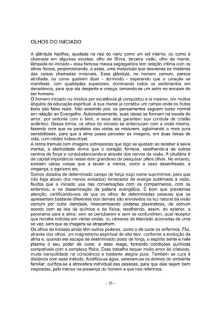 OLHOS DO INICIADO

A glândula hipófise, ajustada na raiz do nariz como um sol interno, ou como é
chamada em algumas escolas: olho de Shiva, terceira visão, olho da mente,
lâmpada do iniciado - essa famosa massa segregadora tem relação íntima com os
olhos físicos, proporcionando, a estes, uma metavisão que desvenda os mistérios
das coisas chamadas invisíveis. Essa glândula, no homem comum, parece
atrofiada, ou como queiram dizer - dormindo - esperando que o coração se
manifeste, com qualidades superiores, dominando todos os sentimentos em
decadência, para que ela desperte e cresça, tornando-se um astro no encaixe do
ser humano.
O homem iniciado ou místico por excelência já conquistou a si mesmo, em muitos
ângulos da educação espiritual. A sua mente já constitui um campo onde os frutos
bons são fatos reais. Não existindo joio, os pensamentos seguem curso normal
em relação ao Evangelho. Automaticamente, suas ideias se formam na escala do
amor, por sintonia com o bem, e seus atos garantem sua conduta de cristão
autêntico. Dessa forma, os olhos do iniciado se antecruzam com a visão interna,
fazendo com que os paralelos das vistas se misturem, aglutinando a mais pura
sensibilidade, para que a alma possa perceber as imagens, em duas faixas de
vida, com nitidez indescritível.
A retina tremula com imagens sobrepostas que logo se ajustam ao receber a seiva
mental, a eletricidade divina que o coração fornece, recolhendo-a de outros
centros de força e consubstanciando-a através dos nervos da visão. A pituitária é
de capital importância nesse dom grandioso de pesquisar pêlos olhos. No entanto,
existem várias coisas que a levam à inércia, como o sexo desenfreado, a
vingança, o egoísmo etc.
Somos dotados de determinado campo de força (cujo nome suprimimos, para que
não haja abuso dos menos avisados) fornecedor de energia sublimada à visão,
fluídos que o iniciado usa nas conversações com os companheiros, com os
enfermos, e na disseminação da palavra evangélica. É bom que prestemos
atenção, certificando-nos de que os olhos de determinadas pessoas que se
apresentam bastante diferentes dos demais são envolvidos na luz natural da visão
comum por outra claridade, intercambiando poderes plasmáticos, de comum
acordo com as leis da química e da física, recolhendo, assim, do exterior, o
panorama para a alma, sem se pertubarem e sem se confundirem, qual receptor
que recolhe notícias em várias ondas, ou câmeras de televisão acionadas de uma
só vez, sem que as imagens se atrapalhem.
Os olhos do iniciado ainda têm outros poderes, como o de curar os enfermos. Flui,
através dos olhos, um magnetismo espiritual de alto teor, conforme a evolução da
alma e, quando ele escapa de determinado posto de força, o espírito sente e nele
plasma o seu poder de curar, e esse reage, tomando condições químicas
compatíveis com o complexo ffsico. Esse trabalho requer muito amor às criaturas,
muita tranquilidade na consciência e bastante alegria pura. Também se cura à
distância com esse método, fluidifica-se água, serenam-se os ânimos do ambiente
familiar, purifica-se a atmosfera individual das pessoas, para que elas sejam bem
inspiradas, pelo menos na presença do homem a que nos referimos.


                                      - 35 -
 