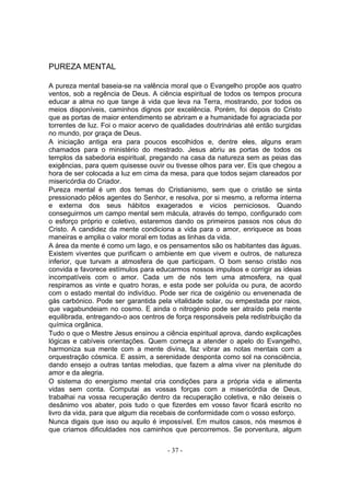 PUREZA MENTAL

A pureza mental baseia-se na valência moral que o Evangelho propõe aos quatro
ventos, sob a regência de Deus. A ciência espiritual de todos os tempos procura
educar a alma no que tange à vida que leva na Terra, mostrando, por todos os
meios disponíveis, caminhos dignos por excelência. Porém, foi depois do Cristo
que as portas de maior entendimento se abriram e a humanidade foi agraciada por
torrentes de luz. Foi o maior acervo de qualidades doutrinárias até então surgidas
no mundo, por graça de Deus.
A iniciação antiga era para poucos escolhidos e, dentre eles, alguns eram
chamados para o ministério do mestrado. Jesus abriu as portas de todos os
templos da sabedoria espiritual, pregando na casa da natureza sem as peias das
exigências, para quem quisesse ouvir ou tivesse olhos para ver. Eis que chegou a
hora de ser colocada a luz em cima da mesa, para que todos sejam clareados por
misericórdia do Criador.
Pureza mental é um dos temas do Cristianismo, sem que o cristão se sinta
pressionado pêlos agentes do Senhor, e resolva, por si mesmo, a reforma interna
e externa dos seus hábitos exagerados e vicios perniciosos. Quando
conseguirmos um campo mental sem mácula, através do tempo, configurado com
o esforço próprio e coletivo, estaremos dando os primeiros passos nos céus do
Cristo. A candidez da mente condiciona a vida para o amor, enriquece as boas
maneiras e amplia o valor moral em todas as linhas da vida.
A área da mente é como um lago, e os pensamentos são os habitantes das águas.
Existem viventes que purificam o ambiente em que vivem e outros, de natureza
inferior, que turvam a atmosfera de que participam. O bom senso cristão nos
convida e favorece estímulos para educarmos nossos impulsos e corrigir as ideias
incompatíveis com o amor. Cada um de nós tem uma atmosfera, na qual
respiramos as vinte e quatro horas, e esta pode ser poluída ou pura, de acordo
com o estado mental do indivíduo. Pode ser rica de oxigénio ou envenenada de
gás carbónico. Pode ser garantida pela vitalidade solar, ou empestada por raios,
que vagabundeiam no cosmo. E ainda o nitrogénio pode ser atraído pela mente
equilibrada, entregando-o aos centros de força responsáveis pela redistribuição da
química orgânica.
Tudo o que o Mestre Jesus ensinou a ciência espiritual aprova, dando explicações
lógicas e cabíveis orientações. Quem começa a atender o apelo do Evangelho,
harmoniza sua mente com a mente divina, faz vibrar as notas mentais com a
orquestração cósmica. E assim, a serenidade desponta como sol na consciência,
dando ensejo a outras tantas melodias, que fazem a alma viver na plenitude do
amor e da alegria.
O sistema do energismo mental cria condições para a própria vida e alimenta
vidas sem conta. Computai as vossas forças com a misericórdia de Deus,
trabalhai na vossa recuperação dentro da recuperação coletiva, e não deixeis o
desânimo vos abater, pois tudo o que fizerdes em vosso favor ficará escrito no
livro da vida, para que algum dia recebais de conformidade com o vosso esforço.
Nunca digais que isso ou aquilo é impossível. Em muitos casos, nós mesmos é
que criamos dificuldades nos caminhos que percorremos. Se porventura, algum


                                      - 37 -
 