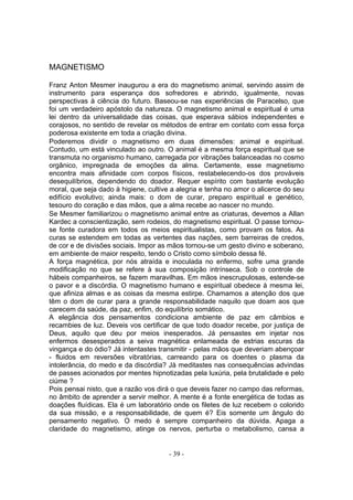 MAGNETISMO

Franz Anton Mesmer inaugurou a era do magnetismo animal, servindo assim de
instrumento para esperança dos sofredores e abrindo, igualmente, novas
perspectivas à ciência do futuro. Baseou-se nas experiências de Paracelso, que
foi um verdadeiro apóstolo da natureza. O magnetismo animal e espiritual é uma
lei dentro da universalidade das coisas, que esperava sábios independentes e
corajosos, no sentido de revelar os métodos de entrar em contato com essa força
poderosa existente em toda a criação divina.
Poderemos dividir o magnetismo em duas dimensões: animal e espiritual.
Contudo, um está vinculado ao outro. O animal é a mesma força espiritual que se
transmuta no organismo humano, carregada por vibrações balanceadas no cosmo
orgânico, impregnada de emoções da alma. Certamente, esse magnetismo
encontra mais afinidade com corpos físicos, restabelecendo-os dos prováveis
desequilíbrios, dependendo do doador. Requer espírito com bastante evolução
moral, que seja dado à higiene, cultive a alegria e tenha no amor o alicerce do seu
edifício evolutivo; ainda mais: o dom de curar, preparo espiritual e genético,
tesouro do coração e das mãos, que a alma recebe ao nascer no mundo.
Se Mesmer familiarizou o magnetismo animal entre as criaturas, devemos a Allan
Kardec a conscientização, sem rodeios, do magnetismo espiritual. O passe tornou-
se fonte curadora em todos os meios espiritualistas, como provam os fatos. As
curas se estendem em todas as vertentes das nações, sem barreiras de credos,
de cor e de divisões sociais. Impor as mãos tornou-se um gesto divino e soberano,
em ambiente de maior respeito, tendo o Cristo como símbolo dessa fé.
A força magnética, por nós atraída e inoculada no enfermo, sofre uma grande
modificação no que se refere à sua composição intrínseca. Sob o controle de
hábeis companheiros, se fazem maravilhas. Em mãos inescrupulosas, estende-se
o pavor e a discórdia. O magnetismo humano e espiritual obedece à mesma lei,
que afiniza almas e as coisas da mesma estirpe. Chamamos a atenção dos que
têm o dom de curar para a grande responsabilidade naquilo que doam aos que
carecem da saúde, da paz, enfim, do equilíbrio somático.
A elegância dos pensamentos condiciona ambiente de paz em câmbios e
recambies de luz. Deveis vos certificar de que todo doador recebe, por justiça de
Deus, aquilo que deu por meios inesperados. Já pensastes em injetar nos
enfermos desesperados a seiva magnética enlameada de estrias escuras da
vingança e do ódio? Já intentastes transmitir - pelas mãos que deveriam abençoar
- fluidos em reversões vibratórias, carreando para os doentes o plasma da
intolerância, do medo e da discórdia? Já meditastes nas consequências advindas
de passes acionados por mentes hipnotizadas pela luxúria, pela brutalidade e pelo
ciúme ?
Pois pensai nisto, que a razão vos dirá o que deveis fazer no campo das reformas,
no âmbito de aprender a servir melhor. A mente é a fonte energética de todas as
doações fluídicas. Ela é um laboratório onde os filetes de luz recebem o colorido
da sua missão, e a responsabilidade, de quem é? Eis somente um ângulo do
pensamento negativo. O medo é sempre companheiro da dúvida. Apaga a
claridade do magnetismo, atinge os nervos, perturba o metabolismo, cansa a


                                       - 39 -
 