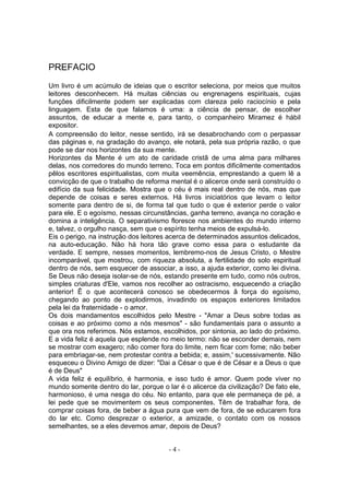 PREFACIO
Um livro é um acúmulo de ideias que o escritor seleciona, por meios que muitos
leitores desconhecem. Há muitas ciências ou engrenagens espirituais, cujas
funções dificilmente podem ser explicadas com clareza pelo raciocínio e pela
linguagem. Esta de que falamos é uma: a ciência de pensar, de escolher
assuntos, de educar a mente e, para tanto, o companheiro Miramez é hábil
expositor.
A compreensão do leitor, nesse sentido, irá se desabrochando com o perpassar
das páginas e, na gradação do avanço, ele notará, pela sua própria razão, o que
pode se dar nos horizontes da sua mente.
Horizontes da Mente é um ato de caridade cristã de uma alma para milhares
delas, nos corredores do mundo terreno. Toca em pontos dificilmente comentados
pêlos escritores espiritualistas, com muita veemência, emprestando a quem lê a
convicção de que o trabalho de reforma mental é o alicerce onde será construído o
edifício da sua felicidade. Mostra que o céu é mais real dentro de nós, mas que
depende de coisas e seres externos. Há livros iniciatórios que levam o leitor
somente para dentro de si, de forma tal que tudo o que é exterior perde o valor
para ele. E o egoísmo, nessas circunstâncias, ganha terreno, avança no coração e
domina a inteligência. O separativismo floresce nos ambientes do mundo interno
e, talvez, o orgulho nasça, sem que o espírito tenha meios de expulsá-lo.
Eis o perigo, na instrução dos leitores acerca de determinados assuntos delicados,
na auto-educação. Não há hora tão grave como essa para o estudante da
verdade. E sempre, nesses momentos, lembremo-nos de Jesus Cristo, o Mestre
incomparável, que mostrou, com riqueza absoluta, a fertilidade do solo espiritual
dentro de nós, sem esquecer de associar, a isso, a ajuda exterior, como lei divina.
Se Deus não deseja isolar-se de nós, estando presente em tudo, como nós outros,
simples criaturas d'Ele, vamos nos recolher ao ostracismo, esquecendo a criação
anterior! Ê o que acontecerá conosco se obedecermos â força do egoísmo,
chegando ao ponto de explodirmos, invadindo os espaços exteriores limitados
pela lei da fraternidade - o amor.
Os dois mandamentos escolhidos pelo Mestre - "Amar a Deus sobre todas as
coisas e ao próximo como a nós mesmos" - são fundamentais para o assunto a
que ora nos referimos. Nós estamos, escolhidos, por sintonia, ao lado do próximo.
E a vida feliz é aquela que esplende no meio termo: não se esconder demais, nem
se mostrar com exagero; não comer fora do limite, nem ficar com fome; não beber
para embriagar-se, nem protestar contra a bebida; e, assim,' sucessivamente. Não
esqueceu o Divino Amigo de dizer: "Dai a César o que é de César e a Deus o que
é de Deus"
A vida feliz é equilíbrio, é harmonia, e isso tudo é amor. Quem pode viver no
mundo somente dentro do lar, porque o lar é o alicerce da civilização? De fato ele,
harmonioso, é uma nesga do céu. No entanto, para que ele permaneça de pé, a
lei pede que se movimentem os seus componentes. Têm de trabalhar fora, de
comprar coisas fora, de beber a água pura que vem de fora, de se educarem fora
do lar etc. Como desprezar o exterior, a amizade, o contato com os nossos
semelhantes, se a eles devemos amar, depois de Deus?


                                       -4-
 