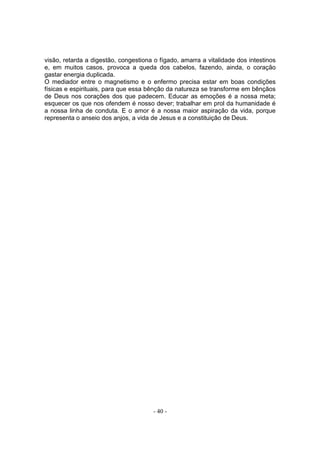 visão, retarda a digestão, congestiona o fígado, amarra a vitalidade dos intestinos
e, em muitos casos, provoca a queda dos cabelos, fazendo, ainda, o coração
gastar energia duplicada.
O mediador entre o magnetismo e o enfermo precisa estar em boas condições
físicas e espirituais, para que essa bênção da natureza se transforme em bênçãos
de Deus nos corações dos que padecem. Educar as emoções é a nossa meta;
esquecer os que nos ofendem é nosso dever; trabalhar em prol da humanidade é
a nossa linha de conduta. E o amor é a nossa maior aspiração da vida, porque
representa o anseio dos anjos, a vida de Jesus e a constituição de Deus.




                                       - 40 -
 