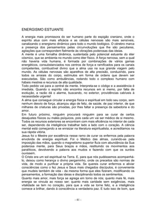 ENERGISMO ESTUANTE

A energia mais promissora do ser humano parte do espigão craniano, onde o
espírito atua com mais eficácia e as células nervosas são mais sensíveis,
canalizando o energismo dinâmico para todo o mundo biológico. O cérebro marca
a presença dos pensamentos pelas circunvoluções que lhe são peculiares,
agitações que correspondem fielmente às vibrações poderosas das ideias.
A mente é uma fornalha dinâmica, sustentada pelo potencial estuante do éter
cósmico, que se ambienta no mundo como éter físico. A força nervosa, sem a qual
não haveria vida humana, é formada por combinações de vários gamas
energéticos, consubstanciados nos centros de força e ramificados para os canais
competentes, combustível divino que a alma usa na sua grande viagem pelo
mundo. As células nervosas são aparelhos de alta precisão, conduzindo, para
todos os arraiais do corpo, estímulos em forma de ordens que devem ser
executadas. São como ambulâncias, rodando todo o complexo humano com
hábeis mestres e recursos de alta qualidade.
Todo pedido vai para a central da mente. Interpreta-se o código e a assistência é
imediata. Quando o espírito não encontra recursos em si memo, por falta de
evolução, a razão dá o alarme, buscando, no exterior, providências cabíveis à
necessidade urgente!
A alma que consegue circular a energia física e espiritual em todo seu corpo, sem
nenhum desvio de força, alcançou algo de feliz, de saúde, de paz interior, de que
milhares de criaturas são privadas, por lhes faltar a presença da sabedoria e do
amor.
Em futuro próximo, ninguém procurará ninguém para se curar de certos
desajustes físicos ou males psíquicos, pois cada um vai ser médico de si mesmo.
Todos os recursos exteriores se encontram com mais eficiência no interior de cada
ser, dependendo da inteligência trabalhar lado a lado com o coração. A ciência
mental está começando a se enraizar na literatura espiritualista, e acreditamos na
sua rápida vitória.
Jesus foi o Mestre por excelência nesse ramo de curar os enfermos pela palavra
envolvida de energia espiritual. Foi o Médico das almas, curando-as pela
imposição das mãos, quando o magnetismo superior fluía com abundância da Sua
poderosa mente, para Seus braços e mãos, restituindo os movimentos aos
paralíticos, devolvendo a palavra aos mudos e fazendo com que os surdos
ouvissem.
O Cristo era um sol espiritual na Terra. E, para que nós pudéssemos acompanhá-
lo, deixou como herança o divino pergaminho, onde os preceitos são normas de
vida, de modo a purificar a própria vida. Se quereis curar enfermos e aliviar
consciências como o fez Jesus e Seus mais chegados discípulos, é conveniente
que mudeis também de vida - da mesma forma que eles fizeram, modificando os
pensamentos, a formação das ideias e disciplinando todos os sentimentos.
Quanto mais amor, mais força se agrega em torno de nós; quanto mais fé, mais
energia se vincula ao nosso ser; quanto mais caridade sem exigências, mais
vitalidade se tem no coração, para que a vida se torne feliz, e a inteligência
comece a brilhar, dando à consciência a verdadeira paz. E tudo isso de bom, que


                                      - 41 -
 