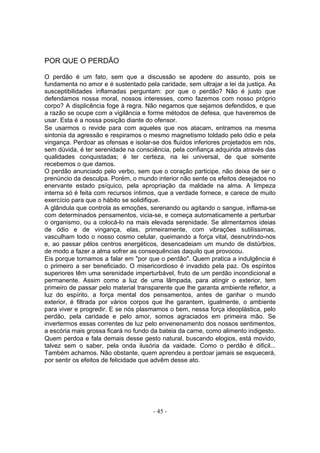 POR QUE O PERDÃO

O perdão é um fato, sem que a discussão se apodere do assunto, pois se
fundamenta no amor e é sustentado pela caridade, sem ultrajar a lei da justiça. As
susceptibilidades inflamadas perguntam: por que o perdão? Não é justo que
defendamos nossa moral, nossos interesses, como fazemos com nosso próprio
corpo? A displicência foge à regra. Não negamos que sejamos defendidos, e que
a razão se ocupe com a vigilância e forme métodos de defesa, que haveremos de
usar. Esta é a nossa posição diante do ofensor.
Se usarmos o revide para com aqueles que nos atacam, entramos na mesma
sintonia da agressão e respiramos o mesmo magnetismo toldado pelo ódio e pela
vingança. Perdoar as ofensas e isolar-se dos fluídos inferiores projetados em nós,
sem dúvida, é ter serenidade na consciência, pela confiança adquirida através das
qualidades conquistadas; é ter certeza, na lei universal, de que somente
recebemos o que damos.
O perdão anunciado pelo verbo, sem que o coração participe, não deixa de ser o
prenúncio da desculpa. Porém, o mundo interior não sente os efeitos desejados no
enervante estado psíquico, pela apropriação da maldade na alma. A limpeza
interna só é feita com recursos íntimos, que a verdade fornece, e carece de muito
exercício para que o hábito se solidifique.
A glândula que controla as emoções, serenando ou agitando o sangue, inflama-se
com determinados pensamentos, vicia-se, e começa automaticamente a perturbar
o organismo, ou a colocá-lo na mais elevada serenidade. Se alimentamos ideias
de ódio e de vingança, elas, primeiramente, com vibrações sutilíssimas,
vasculham todo o nosso cosmo celular, queimando a força vital, desnutrindo-nos
e, ao passar pêlos centros energéticos, desencadeiam um mundo de distúrbios,
de modo a fazer a alma sofrer as consequências daquilo que provocou.
Eis porque tornamos a falar em "por que o perdão". Quem pratica a indulgência é
o primeiro a ser beneficiado. O misericordioso é invadido pela paz. Os espíritos
superiores têm uma serenidade imperturbável, fruto de um perdão incondicional e
permanente. Assim como a luz de uma lâmpada, para atingir o exterior, tem
primeiro de passar pelo material transparente que lhe garanta ambiente refletor, a
luz do espírito, a força mental dos pensamentos, antes de ganhar o mundo
exterior, é filtrada por vários corpos que lhe garantem, igualmente, o ambiente
para viver e progredir. E se nós plasmamos o bem, nessa força ideoplástica, pelo
perdão, pela caridade e pelo amor, somos agraciados em primeira mão. Se
invertermos essas correntes de luz pelo envenenamento dos nossos sentimentos,
a escória mais grossa ficará no fundo da bateia da carne, como alimento indigesto.
Quem perdoa e fala demais desse gesto natural, buscando elogios, está movido,
talvez sem o saber, pela onda ilusória da vaidade. Como o perdão é dificil...
Também achamos. Não obstante, quem aprendeu a perdoar jamais se esquecerá,
por sentir os efeitos de felicidade que advêm desse ato.




                                      - 45 -
 
