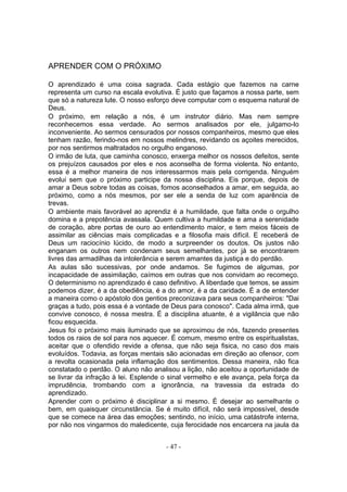 APRENDER COM O PRÓXIMO

O aprendizado é uma coisa sagrada. Cada estágio que fazemos na carne
representa um curso na escala evolutiva. É justo que façamos a nossa parte, sem
que só a natureza lute. O nosso esforço deve computar com o esquema natural de
Deus.
O próximo, em relação a nós, é um instrutor diário. Mas nem sempre
reconhecemos essa verdade. Ao sermos analisados por ele, julgamo-lo
inconveniente. Ao sermos censurados por nossos companheiros, mesmo que eles
tenham razão, ferindo-nos em nossos melindres, revidando os açoites merecidos,
por nos sentirmos maltratados no orgulho enganoso.
O irmão de luta, que caminha conosco, enxerga melhor os nossos defeitos, sente
os prejuízos causados por eles e nos aconselha de forma violenta. No entanto,
essa é a melhor maneira de nos interessarmos mais pela corrigenda. Ninguém
evolui sem que o próximo participe da nossa disciplina. Eis porque, depois de
amar a Deus sobre todas as coisas, fomos aconselhados a amar, em seguida, ao
próximo, como a nós mesmos, por ser ele a senda de luz com aparência de
trevas.
O ambiente mais favorável ao aprendiz é a humildade, que falta onde o orgulho
domina e a prepotência avassala. Quem cultiva a humildade e ama a serenidade
de coração, abre portas de ouro ao entendimento maior, e tem meios fáceis de
assimilar as ciências mais complicadas e a filosofia mais difícil. E receberá de
Deus um raciocínio lúcido, de modo a surpreender os doutos. Os justos não
enganam os outros nem condenam seus semelhantes, por já se encontrarem
livres das armadilhas da intolerância e serem amantes da justiça e do perdão.
As aulas são sucessivas, por onde andamos. Se fugimos de algumas, por
incapacidade de assimilação, caímos em outras que nos convidam ao recomeço.
O determinismo no aprendizado é caso definitivo. A liberdade que temos, se assim
podemos dizer, é a da obediência, é a do amor, é a da caridade. É a de entender
a maneira como o apóstolo dos gentios preconizava para seus companheiros: "Dai
graças a tudo, pois essa é a vontade de Deus para conosco". Cada alma irmã, que
convive conosco, é nossa mestra. É a disciplina atuante, é a vigilância que não
ficou esquecida.
Jesus foi o próximo mais iluminado que se aproximou de nós, fazendo presentes
todos os raios de sol para nos aquecer. É comum, mesmo entre os espiritualistas,
aceitar que o ofendido revide a ofensa, que não seja fisica, no caso dos mais
evoluídos. Todavia, as forças mentais são acionadas em direção ao ofensor, com
a revolta ocasionada pela inflamação dos sentimentos. Dessa maneira, não fica
constatado o perdão. O aluno não analisou a lição, não aceitou a oportunidade de
se livrar da infração à lei. Esplende o sinal vermelho e ele avança, pela força da
imprudência, trombando com a ignorância, na travessia da estrada do
aprendizado.
Aprender com o próximo é disciplinar a si mesmo. É desejar ao semelhante o
bem, em quaisquer circunstância. Se é muito difícil, não será impossível, desde
que se comece na área das emoções; sentindo, no início, uma catástrofe interna,
por não nos vingarmos do maledicente, cuja ferocidade nos encarcera na jaula da


                                      - 47 -
 