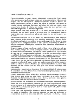 TRANSMISSÃO DE IDEIAS

Transmitimos ideias na ordem comum, pela palavra e pela escrita. Porém, existe
outro recurso usado igualmente por todos, cuja força poderosíssima é denominada
telepatia. Por ela, influenciamos e somos influenciados no silêncio da vida. Os
nossos pensamentos riscam o cosmo em todas as direções, em ondas de
variados gamas espirituais. Permutam vibrações em todos os rumos, como
companheiras iguais. E voltam, em muitos casos, de onde partiram, com
redobrado magnetismo do mesmo teor genético.
Vamos chegar, pela força da evolução, a um futuro em que a palavra irá se
atrofiando, por ser pouco usada, e a mente cada vez desenvolverá poderes
maiores, de modo a transmitirmos tudo o que desejarmos aos outros, sem o uso
do verbo.
Em mundos adiantados, não se usa mais a fala, na comunicação, nem tampouco
boca, dentes e órgãos excretores, com relação à alimentação, pois esta se faz
através da respiração. A humanidade terrena está nos primórdios dessa verdade.
O próprio mundo biológico ainda tem de fazer grandes transformações, adotando
métodos diferentes, pela força da natureza e pelas prementes necessidades do
espírito imortal.
Ninguém segura a força propulsora evolutiva. Essa é uma lei programada por
Deus desde o princípio das coisas. Estais passando uma época de tortura mental,
de desequilíbrio psico-somático, de hospitais cheios de neuróticos. São recursos
da natureza, um repuxo orgânico-espiritual, no sentido de desenvolver mais a
sensibilidade do aparelho psico-somático, para que ele possa acompanhar a alma
em outros processos inerentes às suas necessidades de engrandecer-se.
A neurose é coletiva, com o objetivo de despertar. Se nos apiedámos dos nossos
irmãos, é bom que não cheguemos ao exagero, ao extremo de carregar, sozinhos,
a cruz do semelhante. É justo e cristão que ajudemos, como fez o Cireneu com o
Cristo, na subida do Calvário. Mas logo que o companheiro firmar os pés no chão,
deixemos que ele caminhe com seu fardo, pois cada um tem uma carga a ser
transportada.
A ajuda maior é o exemplo de dinamismo, de fé, de cordialidade. É a transmissão
de serenidade nas horas difíceis. São pensamentos de alegria e projeção de amor
àqueles em duras provações.
Quando desejamos o bem a uma criatura, emitimos ondas mentais em direção a
essa pessoa. Mas, antes que elas viajem no espaço, ao encontro do ponto
desejado, nos beneficiam primeiro e, com o tempo, retornam à casa paterna
enriquecidas por outras ondas da mesma vitalidade.
Se praticarmos o mal, analisemos o que poderemos sofrer pela nossa invigilância.
Dentro dos lares, nos ambientes de trabalho e nas ruas movimentam-se ideias,
formas-pensamento de todos os tipos, emoções de ordens variadas, esperando a
nossa sintonia, para que se agrupem com os nossos sentimentos, beneficiando-
nos ou torturando-nos.
Orar e vigiar cabe, igualmente, nessa hora. Policiar a nossa mente é importante
em todas as decisões. Não podemos esquecer de que, ao emitirmos os
pensamentos, estaremos acionando glândulas espirituais e materiais, e estas,


                                     - 49 -
 