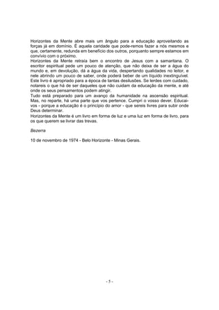Horizontes da Mente abre mais um ângulo para a educação aproveitando as
forças já em domínio. É aquela caridade que pode-remos fazer a nós mesmos e
que, certamente, redunda em benefício dos outros, porquanto sempre estamos em
convívio com o próximo.
Horizontes da Mente retraía bem o encontro de Jesus com a samaritana. O
escritor espiritual pede um pouco de atenção, que não deixa de ser a água do
mundo e, em devolução, dá a água da vida, despertando qualidades no leitor, e
nele abrindo um pouco de saber, onde poderá beber de um líquido inextinguível.
Este livro é apropriado para a época de tantas desilusões. Se lerdes com cuidado,
notareis o que há de ser daqueles que não cuidam da educação da mente, e até
onde os seus pensamentos podem atingir.
Tudo está preparado para um avanço da humanidade na ascensão espiritual.
Mas, no reparte, há uma parte que vos pertence. Cumpri o vosso dever. Educai-
vos - porque a educação é o princípio do amor - que sereis livres para subir onde
Deus determinar.
Horizontes da Mente é um livro em forma de luz e uma luz em forma de livro, para
os que querem se livrar das trevas.

Bezerra

10 de novembro de 1974 - Belo Horizonte - Minas Gerais.




                                      -5-
 