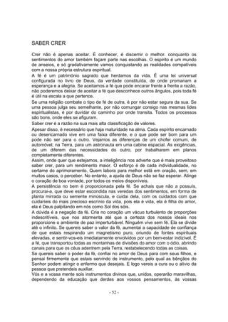 SABER CRER

Crer não é apenas aceitar. É conhecer, é discernir o melhor. conquanto os
sentimentos do amor também façam parte nas escolhas. O espirito é um mundo
de anseios, e só gradativamente vamos conquistando as realidades compatíveis
com a nossa própria estrutura espiritual.
A fé é um património sagrado que herdamos da vida. É uma lei universal
configurada no livro de Deus, da verdade constituída, de onde promanam a
esperança e a alegria. Se aceitamos a fé que pode encarar frente a frente a razão,
não poderemos deixar de aceitar a fé que desconhece outros ângulos, pois toda fé
é útil na escala a que pertence.
Se uma religião combate o tipo de fé de outra, é por não estar segura da sua. Se
uma pessoa julga seu semelhante, por não comungar consigo nas mesmas lides
espiritualistas, é por duvidar do caminho por onde transita. Todos os processos
são bons, onde eles se afiguram.
Saber crer é a razão na sua mais alta classificação de valores.
Apesar disso, é necessário que haja maturidade na alma. Cada espírito encarnado
ou desencarnado vive em uma faixa diferente, e o que pode ser bom para um
pode não ser para o outro. Vejamos as diferenças de um chofer comum, de
automóvel, na Terra, para um astronauta em uma cabine espacial. As exigências,
de um diferem das necessidades do outro, por trabalharem em planos
completamente diferentes.
Assim, onde quer que estejamos, a inteligência nos adverte que é mais proveitoso
saber crer, para um rendimento maior. O esforço é de cada individualidade, no
certame do aprimoramento. Quem labora para melhor está em oração, sem, em
muitos casos, o perceber. No entanto, a ajuda de Deus não se faz esperar. Atinge
o coração de boa vontade, por todos os meios disponíveis.
A persistência no bem é proporcionada pela fé. Se achais que não a possuís,
procurai-a, que deve estar escondida nas veredas dos sentimentos, em forma de
planta mirrada ou semente minúscula, e cuidai dela, com os cuidados com que
cuidaríeis do mais precioso escrínio da vida, pois ela é vida, ela é filha do amor,
ela é Deus palpitando em nós como Sol dos sóis.
A dúvida é a negação da fé. Cria no coração um vácuo turbulento de proporções
indescritíveis, que nos atormenta até que a certeza dos nossos ideais nos
proporcione o ambiente de paz imperturbável. Ninguém vive sem fé. Ela se divide
até o infinito. Se quereis saber o valor da fé, aumentai a capacidade de confiança
de que estais respirando um magnetismo puro, oriundo de fontes espirituais
elevadas, e sentir-vos-eis imediatamente envolvidos por um bem-estar indizível. É
a fé, que transportou todas as montanhas de divisões do amor com o ódio, abrindo
canais para que os céus adentrem pela Terra, restabelecendo todas as coisas.
Se quereis saber o poder da fé, confiai no amor de Deus para com seus filhos, e
pensai firmemente que estais servindo de instrumento, pelo qual as bênçãos do
Senhor podem atingir o enfermo que desejais. E logo vereis a cura ou o alívio da
pessoa que pretendeis auxiliar.
Vós e a vossa mente sois instrumentos divinos que, unidos, operarão maravilhas,
dependendo da educação que derdes aos vossos pensamentos, às vossas

                                       - 52 -
 