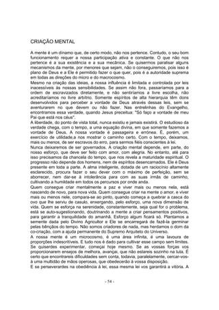 CRIAÇÃO MENTAL

A mente é um dínamo que, de certo modo, não nos pertence. Contudo, o seu bom
funcionamento requer a nossa participação ativa e constante. O que não nos
pertence é a sua existência e a sua mecânica. Se quisermos paralisar alguns
mecanismos da mente, por menores que sejam, não o conseguiremos, pois isso é
plano de Deus e a Ele é permitido fazer o que quer, pois é a autoridade suprema
em todas as direções do micro e do macrocosmo.
Mesmo na criação das ideias, a nossa influência é limitada e controlada por leis
inacessíveis às nossas sensibilidades. Se assim não fora, passaríamos para a
ordem de escravizados diretamente, e não sentiríamos a livre escolha, não
acreditaríamos no livre arbítrio. Somente espíritos de alta hierarquia têm dons
desenvolvidos para perceber a vontade de Deus através dessas leis, sem se
aventurarem no que devem ou não fazer. Nas entrelinhas do Evangelho,
encontramos essa verdade, quando Jesus preceitua: "Só faço a vontade de meu
Pai que está nos céus".
A liberdade, do ponto de vista total, nunca existiu e jamais existirá. O estudioso da
verdade chega, com o tempo, a uma equação divina, em que somente fazemos a
vontade de Deus. A nossa vontade é passageira e errónea. É, porém, um
exercício de utilidade,a nos mostrar o caminho certo. Com o tempo, deixamos,
mais ou menos, de ser escravos do erro, para sermos fiéis conscientes à lei.
Nunca deixaremos de ser governados. A criação mental depende, em parte, do
nosso esforço, que deve ser feito com amor, com alegria. No entanto, até para
isso precisamos da chancela do tempo, que nos revela a maturidade espiritual. O
progresso não depende dos homens, nem de espíritos desencarnados. Ele é Deus
presente em toda a parte. A alma inteligente, dotada de um raciocínio altamente
esclarecido, procura fazer o seu dever com o máximo de perfeição, sem se
aborrecer, nem dar-se à intolerância para com as suas irmãs de caminho,
cultivando a humildade em todos os percursos por onde anda.
Quem consegue criar mentalmente a paz e viver mais ou menos nela, está
nascendo de novo, para nova vida. Quem consegue criar na mente o amor, e viver
mais ou menos nele, compara-se ao pinto, quando começa a quebrar a casca do
ovo que lhe serviu de casulo, enxergando, pelo esforço, uma nova dimensão de
vida. Quem se esforça na serenidade, constantemente, seja qual for o problema,
está se auto-sugestionando, doutrinando a mente a criar pensamentos positivos,
para garantir a tranquilidade do amanhã. Esforço algum ficará só. Plantamos a
semente dada pelo Divino Agricultor e Ele se encarregará de fazê-la germinar
pelas bênçãos do tempo. Não somos criadores de nada, mas herdamos o dom da
co-criação, com a ajuda permanente do Supremo Arquiteto do Universo.
A nossa mente é um microcosmo, é uma área infinita, é uma lavoura de
proporções indescritíveis. E tudo nos é dado para cultivar esse campo sem limites.
Se quiserdes experimentar, começai hoje mesmo. Se as vossas forças vos
proporcionarem ensejos de melhora, avançai, que não estareis sozinho na luta. É
certo que encontrareis dificuldades sem conta, todavia, paralelamente, cercar-vos-
à uma multidão de mãos operosas, que obedecerão à vossa disposição.
E se perseverardes na obediência à lei, essa mesma lei vos garantirá a vitória. A


                                       - 54 -
 