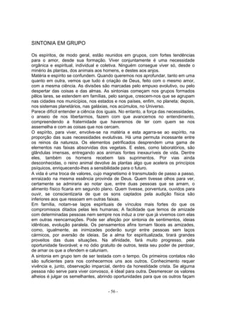 SINTONIA EM GRUPO

Os espíritos, de modo geral, estão reunidos em grupos, com fortes tendências
para o amor, desde sua formação. Viver conjuntamente é uma necessidade
orgânica e espiritual, individual e coletiva. Ninguém consegue viver só, desde o
minério às plantas, dos animais aos homens, e destes aos anjos.
Matéria e espírito se confundem. Quando queremos nos aprofundar, tanto em uma
quanto em outra, vemos que tudo é criação de Deus, feito com o mesmo amor,
com a mesma ciência. As divisões são marcadas pelo empuxo evolutivo, ou pelo
despertar das coisas e das almas. As sintonias começam nos grupos formados
pêlos lares, se estendem em famílias, pelo sangue, crescem-nos que se agrupam
nas cidades nos municípios, nos estados e nos países, enfim, no planeta; depois,
nos sistemas planetários, nas galáxias, nos acúmulos, no Universo.
Parece difícil entender a ciência dos iguais. No entanto, a força das necessidades,
o anseio de nos libertarmos, fazem com que avancemos no entendimento,
compreendendo a fraternidade que haveremos de ter com quem se nos
assemelha e com as coisas que nos cercam.
O espírito, para viver, envolve-se na matéria e esta agarra-se ao espírito, na
proporção das suas necessidades evolutivas. Há uma permuta incessante entre
os reinos da natureza. Os elementos petrificados desprendem uma gama de
elementos nas faixas absorvidas dos vegetais. E estes, como laboratórios, são
glândulas imensas, entregando aos animais fontes inexauríveis de vida. Dentre
eles, também os homens recebem tais suprimentos. Por vias ainda
desconhecidas, o reino animal devolve às plantas algo que acelera os princípios
psíquicos, enriquecendo-lhes a sensibilidade para o futuro.
A vida é uma troca de valores, cujo magnetismo é transmutado de passo a passo,
enraizado na mesma essência provinda de Deus. Quem tivesse olhos para ver,
certamente se admiraria ao notar que, entre duas pessoas que se amam, o
alimento físico ficaria em segundo plano. Quem tivesse, porventura, ouvidos para
ouvir, se conscientizaria de que os sons captados pela audição física são
inferiores aos que ressoam em outras faixas.
Em família, notam-se laços espirituais de vínculos mais fortes do que os
compromissos ditados pelas leis humanas; A facilidade que temos de amizade
com determinadas pessoas nem sempre nos induz a crer que já vivemos com elas
em outras reencarnações. Pode ser afeição por sintonia de sentimentos, ideias
idênticas, evolução paralela. Os pensamentos afins tornam fáceis as amizades,
como, igualmente, as inimizades poderão surgir entre pessoas sem laços
cármicos, por aversão de ideias. Se a alma for espiritualizada, tirará grandes
proveitos das duas situações. Na afinidade, fará muito progresso, pela
oportunidade favorável; e no ódio gratuito de outros, testa seu poder de perdoar,
de amar os que a ofendem e caluniam.
A sintonia em grupo tem de ser testada com o tempo. Os primeiros contatos não
são suficientes para nos conhecermos uns aos outros. Conhecimento requer
vivência e, junto, observação imparcial, dentro da honestidade crista. Se alguma
pessoa não serve para viver convosco, é ideal para outra. Desmerecer os valores
alheios é julgar os semelhantes, abrindo oportunidades para que os outros façam


                                       - 56 -
 