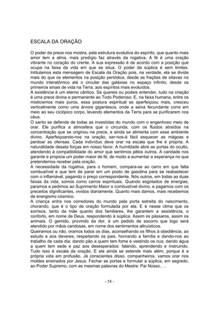 ESCALA DA ORAÇÃO

O poder da prece nos mostra, pela estrutura evolutiva do espírito, que quanto mais
amor tem a alma, mais prodígio faz através da rogativa. A fé é uma oração
vibrante no coração do crente. A sua expressão é de acordo com a posição que
ocupa na faixa da vida em que se situa. O poder da súplica é sem limites.
Intitulamos esta mensagem de Escala da Oração pois, na verdade, ela se divide
mais do que os elementos na posição periódica, desde as frações de oitavas no
mundo interatômico até o circular das galáxias no espaço infinito; desde os
primeiros sinais de vida na Terra, aos espíritos mais evoluídos.
A existência é um eterno cântico. Se quereis ou podeis entender, tudo na criação
é uma prece divina e permanente ao Todo Poderoso. E, na faixa humana, entre os
misticismos mais puros, essa postura espiritual se aperfeiçoou mais, cresceu
verticalmente como uma árvore gigantesca, onde a seiva fecundante corre em
meio ao seu ciciópico corpo, levando elementos da Terra para se purificarem nos
céus.
O santo se defende de todas as investidas do mundo com o engenhoso meio de
orar. Ele purifica a atmosfera que o circunda, com os fluidos atraídos na
concentração que se originou na prece, e ainda se alimenta com esse ambiente
divino. Aperfeiçoando-nos na oração, ser-nos-á fácil esquecer as mágoas e
perdoar as ofensas. Cada indivíduo deve orar na escala que lhe é própria. A
naturalidade desata forças em nosso favor. A humildade abre as portas do oculto,
atendendo à compatibilidade do amor que sentimos pêlos outros. A caridade nos
garante e propicia um poder maior de fé, de modo a aumentar a esperança no que
pretendemos receber pela oração.
A necessidade da rogativa, para o homem, compara-se ao carro em que falta
combustível e que tem de parar em um posto de gasolina para se reabastecer
com o inflamável, pagando o preço correspondente. Nós outros, em todas as duas
faixas da vida, somos como carros espirituais. Quando esgotados de energias,
paramos e pedimos ao Suprimento Maior o combustível divino, e pagamos com os
preceitos dignificantes, vividos diariamente. Quanto mais damos, mais recebemos
de energismo cósmico.
A criança entra nos corredores do mundo pela porta estreita do nascimento,
chorando, que é o tipo de oração formulada por ela. E é nesse clima que os
sorrisos, tanto da mãe quanto dos familiares, lhe garantem a assistência, o
conforto, em nome de Deus, respondendo à súplica. Assim os pássaros, assim os
animais. O gemido, provindo da dor, é um pedido de socorro que logo será
atendido por mãos caridosas, em nome dos sentimentos altruísticos.
Queiramos ou não, oramos todos os dias, aconselhando os filhos à obediência, ao
estudo e aos deveres; respeitando os pais, honrando a família e dando-nos ao
trabalho de cada dia; dando pão a quem tem fome e vestindo os nus; dando água
a quem tem sede e paz aos desesperados: falando, aprendendo e instruindo.
Tudo isso é escala da oração. E ela ainda se estende mais além, porque é a
própria vida em profusão. Já conscientes disso, companheiros, vamos orar nos
moldes ensinados por Jesus. Fechar as portas e formular a súplica, em segredo,
ao Poder Supremo, com as mesmas palavras do Mestre: Pai Nosso. . .


                                      - 58 -
 
