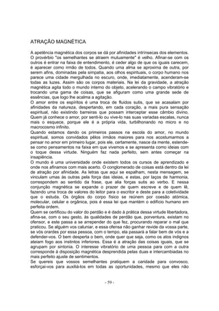 ATRAÇÃO MAGNÉTICA

A apetência magnética dos corpos se dá por afinidades intrínsecas dos elementos.
O provérbio "os semelhantes se atraem mutuamente" é velho. Afinar-se com os
outros é entrar na faixa de entendimento, é ceder algo de que os iguais carecem,
é aparecer como irmão de todos. Quando uma alma se aproxima de outra, por
serem afins, dominadas pela simpatia, aos olhos espirituais, o corpo humano nos
parece uma cidade mergulhada no escuro, onde, imediatamente, acenderam-se
todas as luzes. Assim são os corpos materiais. Na lei da gravidade, a atração
magnética agita todo o mundo interno do objeto, acelerando o campo vibratório e
trocando uma gama de coisas, que se afiguram como uma grande sede de
essências, que logo lhe acalma a agitação.
O amor entre os espíritos é uma troca de fluidos sutis, que se acasalam por
afinidades da natureza, despertando, em cada coração, a mais pura sensação
espiritual, não existindo barreiras que possam interceptar esse câmbio divino.
Quem já conhece o amor, por senti-lo ou vive-lo nas suas variadas escalas, nunca
mais o esquece, porque ele é a própria vida, turbilhonando no micro e no
macrocosmo infinito.
Quando estamos dando os primeiros passos na escola do amor, no mundo
espiritual, somos convidados pêlos irmãos maiores para nos acostumarmos a
pensar no amor em primeiro lugar, pois ele, certamente, nasce da mente, estende-
se como pensamentos na faixa em que vivemos e se apresenta como ideias com
o toque dessa virtude. Ninguém faz nada perfeito, sem antes começar na
insapiência.
O mundo é uma universidade onde existem todos os cursos de aprendizado e
onde nos afinamos com mais acerto. O conglomerado de coisas está dentro da lei
de atração por afinidade. As letras que aqui se espalham, nesta mensagem, se
vinculam umas às outras pela força das ideias, e estas, por laços de harmonia,
correspondem ao sentido da frase, que alia forças sutis ao verbo. E nessa
conjunção magnética se expande o prazer de quem escreve e de quem lê,
fazendo uma troca de valores do leitor para o escritor e deste para a coletividade
que o estuda. Os órgãos do corpo físico se reúnem por coesão atómica,
molecular, celular e orgânica, pois é essa lei que mantém o edifício humano em
perfeita ordem.
Quem se certificou do valor do perdão e é dado à prática dessa virtude libertadora,
afina-se, com o seu gesto, às qualidades de perdão que, porventura, existam no
ofensor, e este passa a se arrepender do que fez, procurando reparar o mal que
praticou. Se alguém vos caluniar, e essa ofensa não ganhar revide da vossa parte,
se vós orardes por essa pessoa, com o tempo, ela passará a falar bem de vós e a
defender-vos. O bem desperta o bem, onde quer que seja, como os atos indignos
ateiam fogo aos instintos inferiores. Essa é a atração das coisas iguais, que se
agrupam por sintonia. O interesse vibratório de uma pessoa para com a outra
corresponde à disposição magnética desprendida pelas duas e intercambiadas no
mais perfeito ajuste de sentimentos.
Se quereis que vossos semelhantes pratiquem a caridade para convosco,
esforçai-vos para auxiliá-los em todas as oportunidades, mesmo que eles não


                                       - 59 -
 