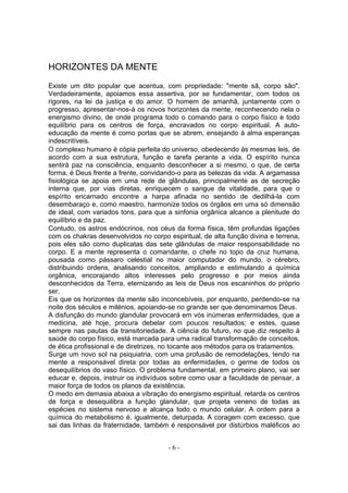 HORIZONTES DA MENTE
Existe um dito popular que acentua, com propriedade: "mente sã, corpo são".
Verdadeiramente, apoiamos essa assertiva, por se fundamentar, com todos os
rigores, na lei da justiça e do amor. O homem de amanhã, juntamente com o
progresso, apresentar-nos-á os novos horizontes da mente, reconhecendo nela o
energismo divino, de onde programa todo o comando para o corpo físico e todo
equilíbrio para os centros de força, encravados no corpo espiritual. A auto-
educação da mente é como portas que se abrem, ensejando à alma esperanças
indescritíveis.
O complexo humano é cópia perfeita do universo, obedecendo às mesmas leis, de
acordo com a sua estrutura, função e tarefa perante a vida. O espírito nunca
sentirá paz na consciência, enquanto desconhecer a si mesmo, o que, de certa
forma, é Deus frente a frente, convidando-o para as belezas da vida. A argamassa
fisiológica se apoia em uma rede de glândulas, principalmente as de secreção
interna que, por vias diretas, enriquecem o sangue de vitalidade, para que o
espírito encarnado encontre a harpa afinada no sentido de dedilhá-la com
desembaraço e, como maestro, harmonize todos os órgãos em uma só dimensão
de ideal, com variados tons, para que a sinfonia orgânica alcance a plenitude do
equilíbrio e da paz.
Contudo, os astros endócrinos, nos céus da forma física, têm profundas ligações
com os chakras desenvolvidos no corpo espiritual, de alta função divina e terrena,
pois eles são como duplicatas das sete glândulas de maior responsabilidade no
corpo. E a mente representa o comandante, o chefe no topo da cruz humana,
pousada como pássaro celestial no maior computador do mundo, o cérebro,
distribuindo ordens, analisando conceitos, ampliando e estimulando a química
orgânica, encorajando altos interesses pelo progresso e por meios ainda
desconhecidos da Terra, eternizando as leis de Deus nos escaninhos do próprio
ser.
Eis que os horizontes da mente são inconcebíveis, por enquanto, perdendo-se na
noite dos séculos e milénios, apoiando-se no grande ser que denominamos Deus.
A disfunção do mundo glandular provocará em vós inúmeras enfermidades, que a
medicina, até hoje, procura debelar com poucos resultados; e estes, quase
sempre nas pautas da transitoriedade. A ciência do futuro, no que diz respeito à
saúde do corpo físico, está marcada para uma radical transformação de conceitos,
de ética profissional e de diretrizes, no tocante aos métodos para os tratamentos.
Surge um novo sol na psiquiatria, com uma profusão de remodelações, tendo na
mente a responsável direta por todas as enfermidades, o germe de todos os
desequilíbrios do vaso físico. O problema fundamental, em primeiro plano, vai ser
educar e, depois, instruir os indivíduos sobre como usar a faculdade de pensar, a
maior força de todos os planos da existência.
O medo em demasia abaixa a vibração do energismo espiritual, retarda os centros
de força e desequilibra a função glandular, que projeta veneno de todas as
espécies no sistema nervoso e alcança todo o mundo celular. A ordem para a
química do metabolismo é. igualmente, deturpada. A coragem com excesso, que
sai das linhas da fraternidade, também é responsável por distúrbios maléficos ao


                                       -6-
 