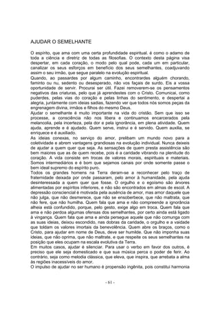 AJUDAR O SEMELHANTE

O espírito, que ama com uma certa profundidade espiritual. é como o adamo de
toda a ciência e diretriz de todas as filosofias. O contexto desta página visa
despertar, em cada coração, o modo pelo qual pode, cada um em particular,
canalizar os seus esforços em benefício dos seus semelhantes, coadjuvando
assim o seu irmão, que segue paralelo na evolução espiritual.
Quando, ao passardes por algum caminho, encontrardes alguém chorando,
faminto ou nu, sedento ou desesperado, não vos façais de surdo. Eis a vossa
oportunidade de servir. Procurai ser útil. Fazei removerem-se os pensamentos
negativos das criaturas, pelo que já aprendestes com o Cristo. Comunicai, como
puderdes, pelas vias do coração e pelas linhas do sentimento, e despertai a
alegria, juntamente com ideias sadias, fazendo ver que todos nós somos peças da
engrenagem divina, irmãos e filhos do mesmo Deus.
Ajudar o semelhante é muito importante na vida do cristão. Sem que isso se
processe, a consciência não nos libera e continuamos encarcerados pela
melancolia, pela incerteza, pela dor e pela ignorância, em plena atividade. Quem
ajuda, aprende e é ajudado. Quem serve, instrui e é servido. Quem auxilia, se
enriquece e é auxiliado.
As ideias conexas, no serviço do amor, prelibam um mundo novo para a
coletividade e abrem vantagens grandiosas na evolução individual. Nunca deixeis
de ajudar a quem quer que seja. As sensações de quem presta assistência são
bem maiores que as de quem recebe, pois é a caridade vibrando na plenitude do
coração. A vida consiste em trocas de valores morais, espirituais e materiais.
Somos intermediários e é bom que sejamos canais por onde somente passe o
bem ideal supremo do espírito puro.
Todos os grandes homens na Terra deram-se a reconhecer pelo traço de
fraternidade deixada por onde passaram, pelo amor à humanidade, pela ajuda
desinteressada a quem quer que fosse. O orgulho e o egoísmo são árvores
alimentadas por espíritos inferiores, e não são encontrados em almas de escol. A
depressão consciencial é motivada pela ausência de amor, mas amor daquele que
não julga, que não desmerece, que não se ensoberbece, que não maltrata, que
não fere, que não humilha. Quem fala que ama e não compreende a ignorância
alheia está confundido, porque, pelo gesto, exige algo em troca. Quem fala que
ama e não perdoa algumas ofensas dos semelhantes, por certo ainda está ligado
à vingança. Quem fala que ama e ainda persegue aquele que não comunga com
as suas ideias, deixou escondido, nas dobras da caridade, o orgulho e a vaidade
que toldam os valores imortais da benevolência. Quem abre os braços, como o
Cristo, para ajudar em nome de Deus, deve ser humilde. Que não imponha suas
ideias, que não oprima, que não maltrate, e que respeite os seus semelhantes na
posição que eles ocupam na escala evolutiva da Terra.
Em muitos casos, ajudar é silenciar. Para usar o verbo em favor dos outros, é
preciso que ele seja domesticado e que sua música perca o poder de ferir. Ao
contrário, seja como melodia clássica, que eleva, que inspira, que arrebata a alma
às regiões inacessíveis do amor.
O impulso de ajudar no ser humano é propensão ingênita, pois constitui harmonia


                                      - 61 -
 