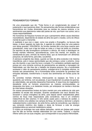 PENSAMENTOS FORMAS

Há uma proposição que diz: "Toda forma é um conglomerado de coisas". É
justamente o que queremos dizer. Os pensamentos são formas emblemáticas que
transmitimos em muitas dimensões para as mentes da mesma sintonia, e os
sentimentos que plasmamos neles são partes de nós, que ficam nos outros, sob a
nossa responsabilidade.
Há momentos de fraqueza humana em que o pensamento alheio causa distúrbios
inacreditáveis, dependendo do estado de alma de quem o recebe, como do influxo
mental de quem o transmite.
A realidade é que orar e vigiar, como nos propõe o Evangelho, na lavoura das
ideias, é dever sagrado de cada dia. A agenda do cristão deve ter uma palavra
com letras grandes: VIGILÂNCIA. As formas mentais têm uma força coesiva sem
precedentes, maior que a liga de todas as colas e o traço de todos os cimentes.
Os espíritos de alta envergadura conhecem a ciência, de modo a desintegrar as
formas mentais inferiores, aproveitando-as, como lixo mental, em adubos, ou
canalizando-as para. animais da mesma faixa, que as transmutam em alimentos
psíquicos, de certa forma, para eles, suculentos.
A estrutura congénita das ideias, quando se trata de alma evoluída é de máxima
importância, pois é nessa oportunidade que ela começa a amar o próximo, inicia
seu dia doando o que mais lhe toca o coração. É a verdadeira caridade espiritual,
porque em uma corrente contínua de pensamentos se estende a mensagem da
fraternidade, por não lhes dar o trabalho de limpeza psíquica. Se a humanidade
soubesse o valor do pensamento positivo, entregar-se-ia à completa reforma, no
tocante aos pensamentos. Se a humanidade fosse consciente da grandeza das
emoções elevadas, transformaria o mundo dos sentimentos em fontes puras de
amor.
As correntes mentais inferiores, intercruzando os espaços da Terra e se
ajustando, por sintonia, com as pessoas, é que impulsionam os países às guerras,
às calamidades, aos grandes desacertos financeiros. E essa troca de magnetismo
decadente entre os homens proporciona as maiores promiscuidades, os
desajustes dos lares, e os desleixes morais, por entorpecer as mentes e levá-las
às mais baixas vibrações.
Os nossos pensamentos brotam do fulcro mental com uma ardência de vida sem
paralelos na escala das emoções. Quando canalizados aos seus devidos fins,
esvaziam o campo energético da alma, para depois serem reabastecidos pêlos
centros de força mais responsáveis pela consciência. Isso é um cinetismo
indescritível do éter cósmico. E nâ'o sendo usado para a nobreza do caráter, o
reator emotivo cria colisões nos campos de força, de maneira a demorar o próprio
reabastecimento e adormecer, de certa forma, parte da consciência, que retarda o
seu comando instintivo dos órgãos e deixa de fornecer a cota de energia
protoplasmática ao sensível metabolismo celular.
O místico se embriaga nas suas sábias deduções, caindo em êxtase pelo prazer
que lhe dão as formas mentais elaboradas em sua mente. Todavia, o espírito
inferior sofre com as suas criações, que correspondem â sua própria inferioridade.

                                      - 63 -
 