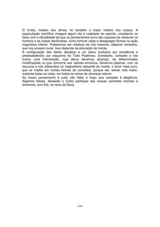 O Cristo, médico das almas, foi também o maior médico dos corpos. A
especulação científica chegará algum dia à realidade do espírito, cinzelando os
fatos com a oficialidade de que os pensamentos bons são capazes de restaurar os
homens e as coisas danificadas, como torturar vidas e desagregar formas na ação
magnética inferior. Poderemos ser médicos de nós mesmos, elaborar remédios,
que nos possam curar. Isso depende da educação da mente.
A configuração das ideias obedece a um plano evolutivo por excelência e
preestabelecido por esquema do Todo Poderoso. Entretanto, compete a nós
outros uma intervenção, cuja altura devemos alcançar, de determinadas
modificações no que concerne aos valores emotivos. Devemos plasmar, com os
recursos a nós oferecidos no magnetismo estuante da mente, o amor mais puro,
que se irradia em muitas formas de conceitos, porque ele, sendo vida maior,
sustenta todas as vidas, em todos os reinos do alvorecer eterno.
Ao nosso pensamento é justo não faltar o traço que compete à elegância.
Sejamos felizes, deixando o Cristo participar das nossas correntes mentais e
entremos, com Ele, no reino de Deus.




                                     - 64 -
 