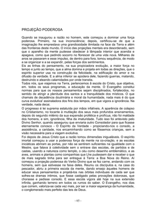 PROJEÇÂO PODEROSA

Quando se inaugurou a razão no homem, este começou a dominar uma força
poderosa. Primeiro, na sua inconsciência; depois, certificou-se de que a
imaginação lhe emprestava uma grandiosidade ilimitada na face da Terra e além
das fronteiras deste mundo. O início das projeções mentais era desordenado, sem
que o aparelho da mente pudesse obedecer à lâmpada interior que acendia e
apagava, como que pedindo socorro no florescer de uma vida nova. Milhares de
anos se passaram e esse impulso, de dentro para fora, tomou sequência, de modo
a se organizar e a se expandir, pelas forças dos sentimentos.
Eis as linhas do pensamento, na sua propiciadora evolução, a maior força no
tempo e junto ao tempo, que a alma domina e projeta em todas as direções, que o
espirito superior usa na construção da felicidade, na edificação do amor e na
difusão da verdade. E a alma inferior se apodera dele, fazendo guerras, matando,
destruindo e ateando calamidades por onde transita.
Todos nós, que viajamos na Terra, pertencemos â escola do Cristo, que objetiva,
em. todos os seus programas, a educação da mente. O Evangelho constitui
normas para que os nossos pensamentos sejam disciplinados, fortalecidos, no
sentido de atingir a plenitude dos santos e a tranquilidade dos místicos. O que
chamais de decadência doutrinária e moral da humanidade, nada mais é do que
curva evolutiva' assinaladora dos fins dos tempos, em que vigora a ignorância. Na
verdade, nada decai.
O progresso é lei suprema estatuída por mãos infalíveis. A aparência de colapso
no Cristianismo, no tocante à mutilação dos seus mais profundos ensinamentos,
depois do segundo milénio da sua expansão profética e profícua, não foi maldade
dos homens, e sim, ignorância, filha da imaturidade. Tudo isso foi antevisto pelo
Divino Senhor, quando assegurou que enviaria outro Consolador para que ficasse
eternamente conosco - O Espírito da Verdade - propiciando-nos o consolo, a
assistência, a caridade, nos encaminhando como se fôssemos crianças, sem a
visão necessária para a viagem evolutiva.
Foi depois de Jesus Cristo que a razão tomou dimensões inigualáveis. O espírito
imortal começou a usar a poderosa força da mente na co-criação, e as escolas
iniciáticas abriram as portas, por não se sentirem suficientes na igualdade com o
Mestre, que falava à coletividade sem o entrave das escolas, de partidos e de
castas, usando a natureza como templo, o céu como desenho emblemático, e as
aves, animais e plantas como companhias que Lhe pudessem dar e receber o que
de mais sagrado tinha para ser entregue à Terra: a Boa Nova do Reino. Aí
começou a projeção poderosa do Verbo Divino que se fez carne, andando com os
homens, sem que estivesse na faixa deles. Reuniu os discípulos e, na casa do
pescador, abriu a primeira escola da mente, dando ensejo àqueles homens de
educar seus pensamentos e projetá-los nas órbitas individuais de cada ser que
sofres-se dramas intimos, que fosse castigado pelas provações dolorosas, que
chorasse e pedisse consolo. E essa escola vigora até hoje na sua extensão
infinita, ganhando terreno em todos os rumos do saber. O Evangelho, nos dias
que correm, valoriza-se cada vez mais, por ser a maior esperança da humanidade,
o conglomerado mais perfeito das leis de Deus.


                                      - 65 -
 