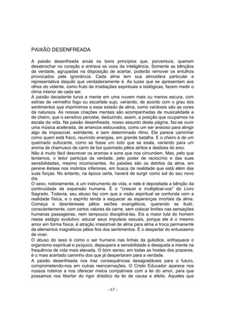 PAIXÃO DESENFREADA

A paixão desenfreada anula os bons princípios que, porventura, queiram
desabrochar no coração e entrava os voos da inteligência. Somente as bênçãos
da verdade, agrupadas na disposição de acertar, poderão remover os entulhos
provocados pela ignorância. Cada alma tem sua atmosfera particular e
representativa daquilo que verdadeiramente é. As luzes que se apresentam aos
olhos do vidente, como fruto de irradiações espirituais e biológicas, fazem medir o
clima interior de cada ser.
A paixão decadente turva a mente em uma nuvem mais ou menos escura, com
estrias de vermelho fogo ou escarlate sujo, variando, de acordo com o grau dos
sentimentos que imprimimos a esse estado de alma, como variáveis são as cores
da natureza. As nossas criações mentais são acompanhadas de musicalidade e
de cheiro, que o sensitivo percebe, deduzindo, assim, a posição que ocupamos na
escala da vida. Na paixão desenfreada, nosso assunto desta página, faz-se ouvir
uma música acelerada, de arrancos estouvados, como um ser ansioso para atingir
algo de impossível, estridente, e sem determinado ritmo. Ela parece caminhar
como quem está fraco, reunindo energias, em grande batalha. E o cheiro é de um
queimado sufocante, como se fosse um iodo que se exala, variando para um
aroma de chamusco de carro de boi queimado pêlos atritos e deslizes do eixo.
Não é muito fácil descrever os aromas e sons que nos circundam. Mas, pelo que
tentamos, o leitor participa da verdade, pelo poder de raciocínio e das suas
sensibilidades, mesmo inconscientes. As paixões são os detritos da alma, em
perene êxtase nos instintos inferiores, em busca da realidade que está além das
suas forças. No entanto, na época certa, haverá de surgir como sol do seu novo
dia.
O sexo, notoriamente, é um instrumento de vida, e nele é depositada a bênção da
continuidade da expansão humana. É o "crescei e multiplicai-vos" do Livro
Sagrado. Todavia, seu abuso faz com que a visão espiritual se confunda com a
realidade física, e o espírito tenda a esquecer as esperanças imortais da alma.
Começa o desinteresse pêlos serões evangélicos, querendo se iludir,
conscientemente, com certos valores da carne, sem colocar limites nas sensações
humanas passageiras, nem tampouco discipliná-las. Eis a maior luta do homem
nesse estágio evolutivo: educar seus impulsos sexuais, porque ele é o mesmo
amor em forma física, é atração irresistível de alma para alma e troca permanente
de elementos magnéticos pêlos fios dos sentimentos. É o despertar do entusiasmo
de viver.
O abuso do sexo é como o ser humano nas linhas da gulodice, enfraquece o
organismo espiritual e psíquico, depaupera a sensibilidade e desajusta a mente na
frequência de vida mais elevada. O bom senso, em todas as hostes dos prazeres,
é o mais acertado caminho dos que já despertaram para a verdade.
A paixão desenfreada nos traz consequências desagradáveis para o futuro,
comprometendo-nos em outras reencarnações. O Cristo Educador aparece nos
nossos roteiros a nos oferecer meios compatíveis com a lei do amor, para que
possamos nos libertar do rigor drástico da lei de causa e efeito. Aqueles que


                                       - 67 -
 