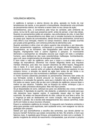 VIGILÂNCIA MENTAL

A vigilância é sempre a eterna âncora da alma, apoiada no fundo do mar
tempestuoso da mente, a nos garantir a tranquilidade, disciplinando uma profusão
de pensamentos diários, de maneira a serem úteis no seu campo de ação.
Sensibilizemos, pois, a consciência pela força da caridade, pelo ambiente da
prece, na luz da fé, para que possamos sentir, antes de pensar, o teor das ideias.
Quando os pensamentos estão em projetos, nas profundezas da vida, é mais fácil
consertá-los, ou desvencilharmo-nos deles com a simples borracha da disciplina;
ao passo que, depois de concretizados, dando forma aos sentimentos, tornar-se-á
mais difícil a sua remoção, mesmo no campo reversivo, dada à coesão ocorrida
por junção proto-genética, com sintonia profunda de elementos sutis.
Quando acontece à alma viver em plano superior das emoções e, por descuido,
formar pensamentos negativos, conhecendo o processo de desintegrá-los, tais
pensamentos, ao se formarem, são fotografados pela mente em milhões de
ângulos, impregnando todo o cosmo orgânico e psíquico. O inconsciente
demorará a acompanhar as vibrações escuras que viajam em todo o complexo
humano, para desfazer-se das suas características malfazejas, bombardeando,
aqui e ali, seus conglomerados de energias retardadas.
É bom notar o valor da vigilância, para que o corpo e a mente não sofram o
castigo da imprudência. Devemos nos manter diligentes frente aos impulsos
mentais inferiores, pois eles nos causam distúrbios de difícil reparo. Resguardo
não é medo. É o bom senso a nos ajudar em ângulo diferente. Copiemos a
natureza da árvore, quando sofre um golpe de afiada lâmina que aparece no seu
ciciópico tronco; a emoção da planta se agita bem antes de ser ferida e os
recursos aparecem por vias inumeráveis a desfazer o perigo iminente.
A mente humana adestrada perceberá os pensamentos inferiores bem antes da
sua formação conata e deverá procurar os recursos que a inteligência lhe
capacitou e a evolução lhe garantiu, para que o trabalho não se torne mais difícil.
Em todos os casos, quem não se deu com a bênção da vigilância, procure fazer o
melhor ao seu alcance. Trabalhe, lute na limpeza da mente, arranque o joio e
queime-o pêlos processos alcançados. Mas não fique parado.
Se já despertastes do sono, esforçai-vos para vos absterdes dos vícios e hábitos
incómodos. É dignidade do espírito, não obstante, a sabedoria nos pede para que
não deixemos seus lugares vazios. A supressão requer algo no lugar do
suprimido. Se estais vos desvencilhando do ódio, colocai em sua área o amor. Se
a vingança já está se desfazendo em vosso coração, não vos esqueçais de
alimentar o perdão. Se a dúvida está desaparecendo dos vossos caminhos, tratai
da fé com todos os seus recursos virtuosos.
Essa é a verdadeira vigilância do iniciado. O resguardo sem fanatismo ambienta a
alma para grandes voos espirituais, sem acobertar erros, nem exagerar na rota da
perfeição sem preparo.
Sabeis por que aconselhamos a escolha das sementes, que deveis plantar na
lavoura mental? Achamos que estais conscientes do fato. No entanto, é bom que
falemos mais. A repetição gera firmeza, principalmente no trato com a verdade. O
plantio invigilante de ventos dá nascimento a tempestades, que arruinam o próprio


                                       - 69 -
 
