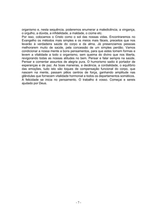 organismo e, nesta sequência, poderemos enumerar a maledicência, a vingança,
o orgulho, a dúvida, a infidelidade, a maldade, o ciúme etc.
Por isso, colocamos o Cristo como o sol das nossas vidas. Encontraremos no
Evangelho os métodos mais simples e os meios mais fáceis, preceitos que nos
levarão à verdadeira saúde do corpo e da alma. Já presenciamos pessoas
melhorarem muito de saúde, pela concessão de um simples perdão. Vamos
condicionar a nossa mente a bons pensamentos, para que estes tomem formas e
levem a vitalidade a todo o organismo, sem queima do divino que nos liberta,
revigorando todas as nossas atitudes no bem. Pensar e falar sempre na saúde.
Pensar e comentar assuntos de alegria pura. O humorismo sadio é portador de
esperanças e de paz. As boas maneiras, a decência, a cordialidade, o equilíbrio
das emoções, tudo isto são toques de compensação funcional do corpo, que
nascem na mente, passam pêlos centros de força, ganhando amplitude nas
glândulas que fornecem vitalidade hormonial a todos os departamentos somáticos.
A felicidade se inicia no pensamento. O trabalho é vosso. Começai e sereis
ajudado por Deus.




                                     -7-
 