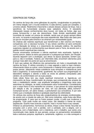 CENTROS DE FORÇA

Os centros de força são como glândulas do espírito, conglutinadas no perispírito,
em íntima relação com o mundo endócrino. E este domina, quase por completo, o
universo celular. Realmente é fascinante o estudo desses campos de força, mas a
ignorância da humanidade empana essa sabedoria divina. O estudante
interessado nesses conhecimentos deve buscar, em todas as fontes, algo que
possa fornecer-lhe o que ele desconhece. Cada divisão espiritualista está
incumbida de revelar um prisma da verdade, sendo que um grupo sempre difere
do outro, no tocante à exposição das suas experiências. Mas todos são úteis para
os que se vinculam pela sintonia e se amarram por necessidades iguais.
Os chakras são reatores espirituais que transformam o éter cósmico em fluidos
compatíveis com a natureza humana. O seu retraio científico só será conhecido
com a liberação do tempo e o crescimento da evolução coletiva. Os espíritos
superiores regulam os conhecimentos que descem para a Terra, de acordo com o
padrão moral e espiritual das criaturas.
Poucos encarnados conhecem a ciência espiritual mais acentuada, fugindo à
norma comum, dados os dons que possuem e a pesquisa que fazem, por intuição.
Quando deparam com a revelação, que desce na época aprazada, sentem que,
para si, não é novidade. Todavia. por intermédio dela, encontram elementos para
avançar mais além do ponto em que se encontravam.
É bom que saibais da influência dos pensamentos em toda a orquestração dos
centros de força. O vértice coronário é o mais sagrado e está no topo craniano,
influenciando todos os outros, como fornecendo o material divino para que a alma
possa pensar, plasmando nessa substância suas emoções e irradiando-as para
todo o organismo. O subconsciente, igualmente, faz cumprir sua programação no
laboratório biológico e atende a todos os sinais de pedidos computados pelo
cérebro. de conformidade com as suas posses.
Cada célula física tem seu duplo espiritual irremovível, e, ligando-as, um
microcentro de força, transformador de energia, que corresponde aos anseios de
todo o metabolismo celular, cuja amplitude energética e engenhosa daria para
assombrar os citólogos, se estes conhecessem seus fundamentos. Considerando
que o corpo físico é uma maravilha do universo, o que pensar do corpo espiritual
em relação a ele, se pudesse ser visto, em sua plenitude, pêlos homens?
Comprazer-se-iam, em pleno êxtase, e perturbariam sua consciência. É por este
motivo que a revelação obedece à gradação espiritual da coletividade.
Os vértices dos centros de força são conglutinadores de energias condicionadas,
de acordo com a missão de cada um. São como indústrias, cujos frutos são filhos
da programação. E para que os frutos possam mudar, é justo que mudemos o
programa. Tudo pode mudar em nosso corpo. Ele obedece à mente de modo
espetacular. Quanto mais evoluído o espírito, mais o mundo físico é seu vassalo.
Ordenai os pensamentos, harmonizai as ideias, limpai a área mental, fecundai as
emoções com o amor, com o perdão, com a caridade, com a alegria, com a
prudência, com a fraternidade, com a tolerância, com o trabalho, que vereis uma
reconstrução mais rápida do que pensais, porque os pensamentos remodelarão
toda a estrutura psíquica, espiritual e, certamente, orgânica, e a vida começará a


                                      - 71 -
 