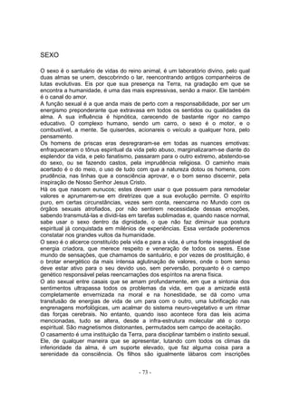SEXO

O sexo é o santuário de vidas do reino animal, é um laboratório divino, pelo qual
duas almas se unem, descobrindo o lar, reencontrando antigos companheiros de
lutas evolutivas. Eis por que sua presença na Terra, na gradação em que se
encontra a humanidade, é uma das mais expressivas, senão a maior. Ele também
é o canal do amor.
A função sexual é a que anda mais de perto com a responsabilidade, por ser um
energismo preponderante que extravasa em todos os sentidos ou qualidades da
alma. A sua influência é hipnótica, carecendo de bastante rigor no campo
educativo. O complexo humano, sendo um carro, o sexo é o motor, e o
combustível, a mente. Se quiserdes, acionareis o veículo a qualquer hora, pelo
pensamento.
Os homens de priscas eras desregraram-se em todas as nuances emotivas:
enfraqueceram o tônus espiritual da vida pelo abuso, marginalizaram-se diante do
esplendor da vida, e pelo fanatismo, passaram para o outro extremo, abstendo-se
do sexo, ou se fazendo castos, pela imprudência religiosa. O caminho mais
acertado é o do meio, o uso de tudo com que a natureza dotou os homens, com
prudência, nas linhas que a consciência aprovar, e o bom senso discernir, pela
inspiração de Nosso Senhor Jesus Cristo.
Há os que nascem eunucos; estes devem usar o que possuem para remodelar
valores e aprumarem-se em diretrizes que a sua evolução permite. O espírito
puro, em certas circunstâncias, vezes sem conta, reencarna no Mundo com os
órgãos sexuais atrofiados, por não sentirem necessidade dessas emoções,
sabendo transmutá-las e dividi-las em tarefas sublimadas e, quando nasce normal,
sabe usar o sexo dentro da dignidade, o que não faz diminuir sua postura
espiritual já conquistada em milénios de experiências. Essa verdade poderemos
constatar nos grandes vultos da humanidade.
O sexo é o alicerce constituído pela vida e para a vida, é uma fonte inesgotável de
energia criadora, que merece respeito e veneração de todos os seres. Esse
mundo de sensações, que chamamos de santuário, e por vezes de prostituição, é
o brotar energético da mais intensa aglutinação de valores, onde o bom senso
deve estar ativo para o seu devido uso, sem perversão, porquanto é o campo
genético responsável pelas reencarnações dos espíritos na arena física.
O ato sexual entre casais que se amam profundamente, em que a sintonia dos
sentimentos ultrapassa todos os problemas da vida, em que a amizade está
completamente envernizada na moral e na honestidade, se dá como uma
transfusão de energias de vida de um para com o outro, uma lubrificação nas
engrenagens morfológicas, um acalmar do sistema neuro-vegetativo e um ritmar
das forças cerebrais. No entanto, quando isso acontece fora das leis acima
mencionadas, tudo se altera, desde a infra-estrutura molecular até o corpo
espiritual. São magnetismos distonantes, permutados sem campo de aceitação.
O casamento é uma instituição da Terra, para disciplinar também o instinto sexual.
Ele, de qualquer maneira que se apresentar, lutando com todos os climas da
inferioridade da alma, é um suporte elevado, que faz alguma coisa para a
serenidade da consciência. Os filhos são igualmente lábaros com inscrições


                                       - 73 -
 
