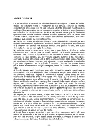 ANTES DE FALAR

Os pensamentos antecedem as palavras e estas são dirigidas por eles. As ideias,
depois de tomarem forma e volatizarem-se na câmara sensível da mente,
expandem-se em ondas que, na sua estrutura vibrante, alcançam manifestações
múltiplas. Uma parte viaja para o macrocosmo; outra, sintetiza-se em microondas
ou estímulos, no microcosmo; e a terceira, expressa-se nesse grande fenómeno
que se chama palavra, materializando-se em sons, que são ondas captáveis pelo
sentido auditivo, possibilitando aos vossos semelhantes conhecerem, com mais
nitidez, o que pensais ou quereis transmitir.
Na escrita, fecha-se a válvula que preside o verbo, economizando-se energia. Mas
os pensamentos fluem, igualmente, ao ouvido interno, porque quem escreve ouve
a si mesmo, no silêncio da acústica mental, pois pensar é falar, em outra
dimensão. Isso se faz pela ação da vontade.
No entanto, caros companheiros, antes que possais falar a alguém, a razão
cristianizada vos convoca para um asseio mental, cujo trabalho pertence a vós
mesmos. Não percais a oportunidade de reformar a vossa mente, no que
concerne ao que pensais. Se, por ventura, alguém, durante o dia, indispôs-se
convosco, e ainda alimentais ódio, é bom não transmitirdes esse estado negativo
ao vosso companheiro, pela fala, pela vibração, porque recebereis, em primeiro
lugar, esse magnetismo em decadência. É a mesma coisa que despejardes lixo na
porta alheia. Ao levardes a carga indesejada, sereis os primeiros a sentir o mau
odor.
Antes de falardes com quem quer que seja, afrouxai os nervos, apelai para a
Força Divina, que vos responderá, pela consciência. Dirigi o bom humor a todas
as direções; fazei-vos alegres e movimentai vossos lábios como se eles
estivessem derramando amor sobre quem vos ouve. E, se tendes a mente
disciplinada e podeis fazer várias coisas à mesma hora, idealizai uma chuva de
fluídos espirituais superiores, caindo sobre vossos interlocutores, desejando-lhes
aquela paz provinda do coração. É quase isso que nós outros, do mundo
espiritual, fazemos quando estamos vos auxiliando. E para tal, exercitamos muito,
em todas as atividades da ciência oculta, que nos possam capacitar no sentido de
aliviar os vossos problemas, as vossas dores, dando-vos estímulos para as lutas
de cada dia.
Na exposição de vossas ideias, fazei-o com clareza, de modo a facilitar aos
vossos ouvintes, não esquecendo que o verbo poderá ser o canal de algo mais
que não seja o som. Deixai acompanharem a vossa fala os pensamentos de
otimismo, de alegria e coragem. Se persistirdes nesse esforço, todas as vezes que
moverdes os vossos lábios, em comunicação com vossos semelhantes, com o
passar dos dias e anos alcançareis um certo domínio sobre as forças invisíveis,
que passam a ser as vossas cooperadoras mais eficazes, correspondendo aos
vossos anseios, na grande lavoura da mente.
Antes de falar a alguém, examinai o que ides dizer, para que o verbo não seja
motivo de escândalo. E se sois os que ouvem, a vigilândia carece de ser maior,
para não vos irritardes, se por acaso fordes ofendidos. A irritação é secreção do
ódio, da vingança, da inveja, da cobiça e da maledicência.


                                      - 75 -
 