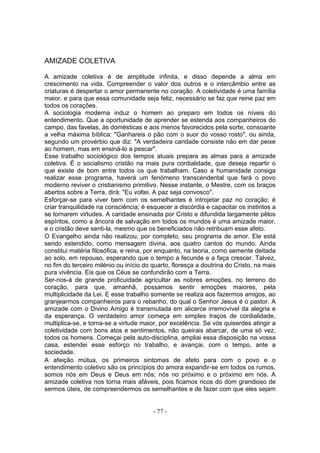 AMIZADE COLETIVA

A amizade coletiva é de amplitude infinita, e disso depende a alma em
crescimento na vida. Compreender o valor dos outros e o intercâmbio entre as
criaturas é despertar o amor permanente no coração. A coletividade é uma família
maior, e para que essa comunidade seja feliz, necessário se faz que reine paz em
todos os corações.
A sociologia moderna induz o homem ao preparo em todos os níveis do
entendimento. Que a oportunidade de aprender se estenda aos companheiros do
campo, das favelas, às domésticas e aos menos favorecidos pela sorte, consoante
a velha máxima bíblica: "Ganhareis o pão com o suor do vosso rosto", ou ainda,
segundo um provérbio que diz: "A verdadeira caridade consiste não em dar peixe
ao homem, mas em ensiná-lo a pescar".
Esse trabalho sociológico dos tempos atuais prepara as almas para a amizade
coletiva. É o socialismo cristão na mais pura cordialidade, que deseja repartir o
que existe de bom entre todos os que trabalham. Caso a humanidade consiga
realizar esse programa, haverá um fenómeno transcendental que fará o povo
moderno reviver o cristianismo primitivo. Nesse instante, o Mestre, com os braços
abertos sobre a Terra, dirá: "Eu voltei. A paz seja convosco".
Esforçar-se para viver bem com os semelhantes é introjetar paz no coração; é
criar tranquilidade na consciência; é esquecer a discórdia e capacitar os instintos a
se tornarem virtudes. A caridade ensinada por Cristo e difundida largamente pêlos
espíritos, como a âncora de salvação em todos os mundos é uma amizade maior,
e o cristão deve senti-la, mesmo que os beneficiados não retribuam esse afeto.
O Evangelho ainda não realizou, por completo, seu programa de amor. Ele está
sendo estendido, como mensagem divina, aos quatro cantos do mundo. Ainda
constitui matéria filosófica, e reina, por enquanto, na teoria, como semente deitada
ao solo, em repouso, esperando que o tempo a fecunde e a faça crescer. Talvez,
no fim do terceiro milénio ou início do quarto, floresça a doutrina do Cristo, na mais
pura vivência. Eis que os Céus se confundirão com a Terra.
Ser-nos-á de grande proficuidade agricultar as nobres emoções, no terreno do
coração, para que, amanhã, possamos sentir emoções maiores, pela
multiplicidade da Lei. E esse trabalho somente se realiza aos fazermos amigos, ao
granjearmos companheiros para o rebanho, do qual o Senhor Jesus é o pastor. A
amizade com o Divino Amigo é transmutada em alicerce irremovível da alegria e
da esperança. O verdadeiro amor começa em simples traços de cordialidade,
multiplica-se, e torna-se a virtude maior, por excelência. Se vós quiserdes atingir a
coletividade com bons atos e sentimentos, não queirais abarcar, de uma só vez,
todos os homens. Começai pela auto-disciplina, ampliai essa disposição na vossa
casa, estendei esse esforço no trabalho, e avançai, com o tempo, ante a
sociedade.
A afeição mútua, os primeiros sintomas de afeto para com o povo e o
entendimento coletivo são os princípios do amora expandir-se em todos os rumos,
somos nós em Deus e Deus em nós; nós no próximo e o próximo em nós. A
amizade coletiva nos torna mais afáveis, pois ficamos ricos do dom grandioso de
sermos úteis, de compreendermos os semelhantes e de fazer com que eles sejam


                                        - 77 -
 