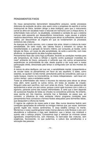 PENSAMENTOS FIXOS

Os maus pensamentos demonstram desequilíbrio psíquico, senão processos
dolorosos da evolução da alma. pois assim como o progresso do espírito é norma
irretorquível de Deus, também atinge a área biológica, para que o instrumento
carnal se afine em escalada maior e redunde em harmonia com a chispa divina. A
enfermidade mais comum, na atualidade, constatará a verdade de que o sistema
nervoso está passando por desequilíbrios inenarráveis, cujas causas a própria
medicina desconhece, tanto que se esforça para aliviar os sofredores, atacando os
efeitos, por desconhecer as origens em que se fundamentam os processos
evolutivos das criaturas.
As doenças de fundo nervoso, com o passar dos anos, dotam a criatura de maior
sensibilidade. De certo modo, são valores físicos a entrarem no campo da
hereditariedade; e a geração do terceiro milénio, por conquista, já recebe, como
bênção de Deus, um corpo de alta sensibilidade, de sorte a servir-lhe, com mais
eficiência, no desempenho de altas funções espirituais.
Pensamentos fixos são como fogo purificador, levando as condições mentais para
alta temperatura, de modo a refratar o espírito contra quaisquer investidas do
meio" ambiente do futuro, porquanto é sofrendo que nós outros armazenamos
experiências na profundidade da vida, desde quando a dor surja sem a nossa
participação direta, direcionada pelo tempo e configurada com as leis imortais do
Criador.
A inércia da alma desfigura, por sua vez, a sensibilidade mental, incapacitando-a
de circular todos os pensamentos em favor do seu equilíbrio. E estes, como
estantes, se ajustam na tela mental, perturbando parte da consciência, para que a
razão busque, mesmo na inconsciência, os meios indispensáveis - sem levar em
conta o tempo - para a verdadeira saúde.
Todas as enfermidades são meios e recursos da natureza para elevar as almas
mais além, tanto quanto os outros reinos, em todas as escalas da criação.
Ninguém sobe sem sacrifício, nem sorri antes de chorar. Tudo isso passamos até
aprendermos a amar uns aos outros, porque o amor está inconexo com o ódio e o
egoísmo, pairando acima das nossas inferioridades. É certo que o bem depende
de sucessivas fixações de todas as virtudes na consciência profunda. No entanto,
essa escrita em nós mesmos, somente traz a felicidade, ao passo que, ao
contrário, a influência do meio ambiente inferior programa condições para
pensamentos fixos corrosivos e fornece fluidos adequados para dormentes ideias,
que desajustam a oficina da mente.
O regime de urgência da nossa parte é lutar. Mas nunca devemos fazê-lo sem
condições apropriadas de enfrentar os inimigos internos que, por vezes, dominam
grande região dos nossos sentimentos. E essa batalha começa na mente.
Montemos o nosso quartel-general nesta imensa planura onde floresce o joio com
abundância e cultivemos o trigo sem desânimo, que o tempo nos mostrará o
quanto vale o esforço próprio. Comecemos logo a valorizar as mínimas coisas
agradáveis; empenhemo-nos, com interesse, no bem-estar das criaturas, sem
exigências, favorecendo, no que pudermos, a cultura dos semelhantes e a
educação das pessoas.


                                      - 79 -
 
