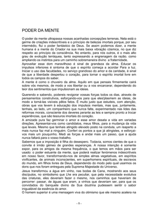 PODER DA MENTE
O poder da mente ultrapassa nossas acanhadas concepções terrenas. Nela está o
germe de criações indescritíveis e o princípio de belezas imortais porque, por seu
intermédio, flui o poder fantástico de Deus. Se assim podemos dizer, a mente
humana é a mente do Criador na sua mais baixa vibração cósmica, no que diz
respeito ao princípio da consciência. No entanto, para nós outros, é o mais alto
grau de evolução terráquea, tanto expressando a engrenagem da razão. como
ampliando os instintos para um caminho sobremaneira divino a fraternidade.
Aproveitar esse dom maravilhoso é sinal de grandeza da alma. Educar os
impulsos inferiores é sintoma de que o espírito começa a acordar Para a luz.
Iniciar o uso das faculdades, no serviço grandioso do amor e da caridade, é sinal
de que a liberdade despertou o coração, para tornar o espírito imortal livre em
todos os campos do saber.
A mente é como o chuveiro da alma. Aquilo em que pensais firmemente cairá
sobre vós mesmos, de modo a vos libertar ou a vos encarcerar, dependendo do
teor dos sentimentos que impulsionam as ideias.
Querendo e sabendo, podereis revigorar vossas forças todos os dias, através de
pensamentos construtivos, esforçando-vos para que eles'plasmem as ideias, de
modo a torná-las visíveis pêlos fatos. É muito justo que estudeis, com atenção,
obras que vos levem à educação dos impulsos mentais, mas que, juntamente,
tenhais, ao lado, um companheiro que nunca falte, experimentado nas lides das
reformas morais, consciente dos deveres perante as leis e sempre pronto a trocar
experiências, que são tesouros imortais do coração.
A amizade pura faz germinar o amor e esse amor desata a vida em variadas
direções. Apresentai-vos como candidatos, meus filhos, para a mudança da vida
que levais. Mesmo que tenhais atingido elevado posto na conduta, um reaperto a
mais nunca faz mal a ninguém. Conferi os pontos a que já atingistes, e esforçai-
vos mais um pouquinho. Medi as forças e andai mais um passo, que a ajuda
nunca faltará para o vosso trabalho.
Sabemos que a imposição é filha do desespero. Todavia, somos cientes de que o
convite é irmão gémeo de grandes esperanças. A nossa intenção é somente
expor, para os amigos da mesma frequência, o que temos em mãos para ser
usado: o poder estuante da mente, que poderá realizar fenómenos indescritíveis
em nosso favor, transformando-nos de simples almas vegetativas, em espíritos
vivificantes, de animais inconscientes, em superhomens espirituais, de escravos
do mundo, em filhos livres de Deus, dependendo do modo pelo qual usarmos os
dons que nos foram entregues pela Suprema Majestade do Universo.
Jesus transformou a água em vinho, nas bodas de Cana, mostrando aos seus
discípulos, no simbolismo que Lhe era peculiar, que pela necessidade evolutiva
das criaturas, eles deveriam fazer o mesmo, nos caminhos que haveriam de
percorrer: passar, de águas que eram, a vinhos que deveriam ser, para que os
convidados do banquete divino da Sua doutrina pudessem sentir o sabor
inigualável da essência do amor.
O homem superior é uma mensagem viva do otimismo que ele mesmo acelera na


                                       -8-
 