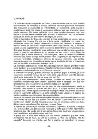 MANTRAS

Os mantras são auto-sugestões alciôneas, capazes de nos tirar do caos, dando-
nos momentos de felicidade e abrindo caminhos para que possamos nos libertar
dos fustigantes pensamentos de inferioridade. O esoterismo, tanto quanto o
ocultismo em geral, nos ensina a repetição de palavras que eles enumeram como
sendo sagradas. São frases lapidadas com a mais completa harmonia, cujo som
desperta em nós certo interesse pelo assunto. E ainda mais, são pensamentos
positivos, de ânimo, de entusiasmo, de alegria, de prazer.
Todo o Evangelho do Cristo são mantras divinos, preparados por Jesus, para a
felicidade dos homens. Eis por que a linha crista , dedilhada por Lutero, faz
maravilhas dentro da crença, desentulha a dúvida do candidato e obriga-o a
decorar todos os versículos. Sugestionado pêlos mais velhos, ele, o iniciante,
acaba se auto-súgestionando com a cadência deslumbrante da musicalidade da
Boa Nova do reino, modificando o seu sistema de vida, ampliando seu conceito de
moral e reagindo completamente no tocante ao seu próprio corpo físico, de
maneira que a mente comande, com vantagens, todas as ordens e processe
meios de paz, desde o corpo espiritual até o físico. As glãndulas se empenham em
serviços renovados, entregando, através do sangue, elementos aos pontos-
chaves do corpo, em completa estratégia para o equilíbrio de todo o organismo.
Isso, na verdade, vos dizemós, é serviço da fé.
Os exercícios espirituais de Inácio de Loiola capacitavam-no para grandes coisas,
como também a seus comandados. Repetiam tanto determinados conceitos, que
acabavam crendo naquilo que impunham a si mesmos.
A criancinha de berço, quando pronuncia as palavras papai e mamãe, já ouviu
esses sons inúmeras vezes e os tem como sons sagrados em sua vida, pois são
mantras de segurança, de vida, de amor e de carinho.
Por que não alimentarmos ideias afáveis, conexas ao amor? Por que não
nutrirmos pensamentos bem soantes, coerentes com a caridade? Por que não
fortalecermos emoções amoráveis, dimensionadas com o perdão?
Companheiro, se estais sujeito ao por quê, se não experimentastes, ainda, o
estímulo mencionado e careceis de uma ajuda, é o que estamos tentando.
Começai hoje. Pensai agora na dinâmica da alegria e fazei chover esse estado da
alma em sua mente. Esforçai-vos e senti a alegria invadir vosso ser e, depois, ela
surgirá, ampliada, nos corredores da espontaneidade.
Vejamos um mantra que ficou famoso pela sua composição sábia e pelo valor do
seu sentido na vida dos que sofrem: "Hei de vencer". Colocando esta frase na
mente, sem hesitar, ela faz milagres, porque não só encoraja a alma nas lutas
diárias, como estimula reações químicas no corpo físico.
A hipnose se processa por mantras. O comércio, a política, a filosofia, a religião
etc., tudo isso tem vida por causa da repetição. É certo que devemos nos livrar do
fanatismo, que não condiz com o bom senso. O uso dos mantras é uma ciência, e
toda ciência bem aplicada tem seus métodos.
A prece não é mais nem menos que um mantra poderoso que nos alivia,
predispondo-nos às lutas, ou até ao sacrifício. O "fora da caridade, não há
salvação" tornou-se um mantra que faz o espírita se desdobrar no serviço


                                      - 81 -
 
