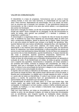 VALOR DA COMUNICAÇÃO

O intercâmbio é a base do progresso. Comunicar-se com os outros é trocar
valores imortais, é viver com mais harmonia, é a fraternidade em sua ação de
amor. Para vivermos, dependemos da comunicação, nós e as coisas; de trocar,
com os recursos que a evolução nos outorgou. O que aprendemos parece-nos
inconveniente, se não o damos à luz para que outros saibam, e as experiências
dos outros nos favoreçam.
Qual seria a situação do médico, se ele não encontrasse doentes para colocar em
função seu saber? Qual a situação de um advogado, se ele não encontrasse os
casos de justiça, para exercer sua profissão? E o dentista, o professor, o
engenheiro, o político etc.?
A comunicação é a argamassa divina, é o impulso da vida em busca da própria
vida. A existência do corpo físico depende da comunicação sábia da alma com
todo o anatomismo fisiológico, desde os átomos até os órgãos. Saber comunicar
já é uma arte própria do espírito que começa a se libertar da ignorância. Nós,
quando falamos bem aos nossos semelhantes, desejando-lhes, com dignidade de
ama, a paz, a saúde, o puro amor, estamos, em muitos casos sem saber,
estimulando a nós mesmos para esse objetivo, em primeiro lugar. Se infundimos
ânimo, fé, esperança, nos nossos semelhantes, a ciência espiritual nos afirma que
somos os que mais participamos dessa felicidade. As leis de Deus nos asseguram
que somos nós os mais beneficiados, quando beneficiamos. E essas mesmas leis
são vivas e justiceiras. Quando queremos empaná-las, fazermo-nos de
esquecidos da sua açâo no ódio e na vingança, responderemos por tudo.
Todos os tipos de comunicação que a civilização contemporânea nos apresenta é
evolução do verbo. É ele transformado em ondas, de todas as gamas, correlatas
com a espécie dos aparelhos, transmissores e receptores, em sinais variados e
em símbolos sem limites, cortando os espaços sem precedentes, em todas as
direções, para que a mensagem da vida se faça presente e alimente a própria
vida. A música é uma comunicação da harmonia, a alegria é uma comunicação do
prazer, o amor é uma comunicação da vida etc.
O espírito vibra em todos os diâmetros da eternidade, com seus iguais, em todo o
sem limite da criação de Deus. Não poderia existir ciência sem a troca de ideias, a
filosofia sem conversações, e a religião sem a função sagrada do verbo. A mente
é o ponto alto de todos os intercâmbios. O verbo é seu veículo, tanto quanto os
gestos e a escrita. Se quisermos fazer um aproveitamento de todas essas
oportunidades, faz-se necessário que nos eduquemos.
A auto-educaçâo se alinha no primeiro plano. E é bom que inicieis logo, hoje
mesmo, agora, que estais lendo esta mensagem, se porventura ainda não
começastes. A meditação é um bom auxiliar, a prece o melhor ambiente para que
o trabalho se frutifique, e a boa vontade o instrumento mais desejado para o
estudante da verdade.
Falai com mais brandura, em todas as circunstâncias, não vos esquecendo de
meditar no amor, de vos afeiçoar â alegria, em todas as horas das conversações
com os semelhantes, pois ninguém suporta as irradiações dessa natureza,
cedendo ao bem que desejais transmitir. Até os animais e as plantas são


                                       - 83 -
 