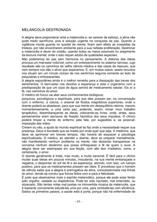 MELANCOLIA DESTRONADA

A alegria deve preponderar ante a melancolia e, se carecer de esforço, a alma não
pode medir sacrifícios, pois é solução urgente na conquista da paz. Quando a
vigilância monta guarda no quartel da mente, ficam sem efeito as investidas da
tristeza, por não encontrarem ambiente para a sua nefasta proliferação. Destronar
a melancolia é dever do cristão, usando todos os meios possíveis no arejamento
da lavoura mental, onde o solo requer adubo de qualidades especiais.
Não poderemos ter paz sem harmonia no pensamento. A distonia das ideias
provoca um mal-estar indizível, como um entorpecimento no sistema nervoso, cujo
resultado são os caminhos da velha ciência médica e das casas de repouso, que
nem sempre nos dão o alívio que esperamos. E, em muitos casos, esses recursos
nos situam em um círculo vicioso de nos sentirmos seguros somente ao lado de
psiquiatras e entorpecentes.
A alegria espontânea ainda é o melhor remédio para a dissipação das trevas dos
sentimentos. O bem-estar nos devolve a esperança e dota o organismo com a
predisposição de que um copo de água servirá de medicamento salutar. Eis aí a
fé, nos caminhos do amor.
O médico do futuro vai aliar seus conhecimentos biológicos,
psíquicos, psicológicos e espirituais, para que eles possam ser, na conversação
com o enfermo, a coluna, o arsenal de fluidos magnéticos superiores, onde o
doente poderá se abastecer, para que sua mente em desequilíbrio retorne, mesmo
momentaneamente, a uma certa paz, podendo, assim, iniciar novo trabalho
terapêutico, desembaraçando as ideias, colocando-as livres, onde, antes, seus
pensamentos eram escravos de fixação hipnótica dos seus impulsos. O clínico
poderá limpar a mente do enfermo pela fala, por sugestões e, se possível,
imposição das mãos.
Creiam ou não, a ajuda do mundo espiritual se faz onde a necessidade requer sua
presença. Deus é bondade que se irradia por onde quer que seja. A medicina, que
deve se aprimorar em breves tempos, não haverá de esquecer a psicologia
espiritualizada. O médico, ao atender o doente, deve se preparar mentalmente,
não manifestando nenhum problema na mente, não deixando transparecer na
conversa nenhum desânimo que possa enfraquecer a fé de quem o ouve. A
alegria deve ser estampada em sua feição, com alto teor irradiativo, como, e
certamente, o amor.
O doente geralmente é triste, mas muito, e muito sensível. É fácil para o clínico
mudar suas ideias em poucos minutos, inoculando, na sua mente embaraçada e
negativa, o despontar do sol da fé e da esperança, abrindo, com isso, um campo
positivo, para que os medicamentos possam ser úteis. É proveitoso que o homem
de ciência saiba que a alegria é prerrogativa da alma, consubstanciada nas linhas
do amor, donde se conclui que fomos feitos com e para a felicidade.
É justo que observemos mais o espírito melancólico, porque ele pode estar ferido
pelo orgulho, vaidade ou displicência. Pode ter sido injuriado, mal entendido, ou
obcecado. São tantas notas mal postas na introvertida música da melancolia, que
é bastante conveniente estudá-las uma por uma, para combatê-las com eficiência.
Dados os primeiros passos, a saúde está â porta, porque não há enfermidade de


                                      - 85 -
 