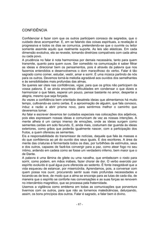 CONFIDÊNCIA

Confidenciar é fazer com que os outros participem conosco de segredos, que o
cuidado deve acompanhar. E, em se falando das coisas espirituais, a revelação é
progressiva e todos os dias se comunica, pretendendo-se que o ouvinte ou leitor
somente assimile aquilo que realmente suporte. As leis são elásticas. Em cada
dimensão evolutiva, ela se reveste, tomando diretrizes compatíveis com cada alma
ou cada povo.
A prudência no falar é nota harmoniosa por demais necessária, tanto para quem
transmite, quanto para quem ouve. Ser comedido na comunicação é saber filtrar
as ideias e direcionar bem os pensamentos, pois é através da palavra que nos
fazemos entendidos e desenvolvemos o dom maravilhoso do verbo. Falar é tão
sagrado como comer, estudar, vestir, amar e sorrir. É uma música partindo de nós
para os outros. Devemos torná-la melodia agradável aos ouvidos dos semelhantes
e às sensibilidades mais profundas das almas.
Se quereis ser úteis nas confidências, vigiai, para que os gritos não participem da
vossa palavra. E se ainda encontrais dificuldades em condensar o que dizeis e
harmonizar o que falais, esperai um pouco, pensai bastante no amor, despertai a
alegria, mesmo que seja forçada.
As vezes a confidência bem orientada desatrela ideias que alimentamos há muito
tempo, cultivando-as como certas. E a aproximação de alguém, que fala conosco,
induz a razão a abrir prisma novo, para sentirmos melhor o caminho que
deveremos tomar.
Ao falar e escrever devemos ter cuidados especiais nas colocações dos adjetivos,
pois eles expressam nossas ideias e comunicam de vez as nossas intenções. A
mente alheia é um campo imenso de emoções, onde as ideias surgem como
sementes caídas em solo fecundo. E, ainda mais, costumam dar guarida às ideias
exteriores, como grãos que poderão igualmente nascer, com a participação dos
frutos, a quem ofereceu as sementes.
Eis a responsabilidade do transmissor de notícias, daquele que fala às massas e
do que confidencia ao pé do ouvido dos seus iguais. E dos escritores. A área da
mente das criaturas é fermentada todos os dias, por turbilhões de estímulos, seus
e dos outros, capazes de fazê-los convergir para a paz, como atear fogo no seu
íntimo, ardendo em cadeia como se fosse um verdadeiro inferno, bem maior que o
de Dante.
A palavra é uma lâmina de gilete ou uma navalha, que embelezam o rosto para
sorrir, como podem, em mãos inábeis, fazer chorar de dor. O verbo exercido por
espírito evoluído é qual água pura oferecida ao sedento. É fonte inesgotável que a
vida esqueceu de estancar, por misericórdia. Aprendamos, pois, a conversar com
quem possa nos ouvir, procurando sentir suas mais profundas necessidades e
tocando-as de leve, de modo que a alma se encoraje para as lutas de cada dia, de
maneira que o espírito se conforte nas conversações e as suas forças se renovem
no intercâmbio magnético, que se processa pela fraternidade.
Usemos a vigilância como emblema em todas as comunicações que porventura
tivermos com os outros, para que não as tornemos maledicências, deturpando,
assim, os bons princípios dos outros. Falar é sagrado, e falar bem é divino.


                                       - 87 -
 