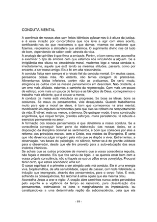 CONDUTA MENTAL

A coerência de nossos atos com feitos idênticos colocar-nos-á à altura da justiça,
e é essa atração por concordância que nos leva a agir com mais acerto,
certificando-nos de que recebemos o que damos, vivemos no ambiente que
fizemos, respiramos a atmosfera que atraímos. O suprimento divino nos dá tudo
de bom, dependendo de saber pedir, através da vida.
A analogia de opiniões é que firma a amizade. Porém, o bom senso nos aconselha
a examinar o tipo de sintonia com que estamos nos vinculando a alguém. Se a
invigilância nos situou na decadência moral, mudemos logo a nossa conduta e,
imediatamente, aquele que está tendo as mesmas atitudes, passará, como por
encanto, a ser nosso amigo. Eis a lei em alta ressonância.
A conduta física nem sempre é o retraio fiel da conduta mental. Em muitos casos,
pensamos coisas más. No entanto, não temos coragem de praticá-las.
Alimentamos ideias inferiores, porém não as praticamos. De certo modo,
atingimos os outros com os nossos pensamentos em desordem. Não obstante, é
um erro mais aliviado, estamos a caminho da regeneração. Com mais um pouco
de esforço, com mais um pouco de tempo e as bênçãos de Deus, começaremos o
trabalho mais eficiente, que é educar a mente.
A conduta da mente está vinculada ao progresso. Se boas as ideias, bons os
costumes. Se maus os pensamentos, vida desajustada. Quando trabalhamos
muito para que a moral se eleve, é bom que comecemos na área mental,
modificando os impulsos sentimentais para que eles se reflitam no comportamento
da vida. É viável, mais ou menos, a demora. De qualquer modo, é uma construção
engenhosa, que requer tempo, grandes esforços, muita persistência, fé robusta e
exercício permanente no amor.
A formação dos nossos pensamentos é que determina a nossa conduta. Se a
consciência conseguir fazer parte da elaboração das nossas ideias, se a
disposição da disciplina dominar os sentimentos, é bom que comeceis por elas a
reforma dos princípios morais, com o Cristo, nos moldes do Evangelho. É certo
que não devemos julgar ninguém pela vida que se dispôs a viver. Entrementes, a
observação, nas bases da psicologia, no silêncio, tornar-se-á de grande utilidade
para o observador, desde que ele tire proveito para a auto-educaçâo dos seus
instintos inferiores.
Se achais que os outros procedem de maneira que a vossa consciência repudia,
não façais o mesmo. Eis que vos serviu de lição, e se quereis estar bem com a
vossa própria consciência, não critiqueis os outros pêlos erros cometidos. Procurai
fazer certo, que estais acendendo uma luz.
O corpo espiritual é o primeiro a ser atingido pela má conduta. Ele é urna energia
viva, bioplasmática, de alta sensibilidade, capaz de passar, com toda fidelidade, a
indução que impregnais, através dos pensamentos, para o corpo físico. E este,
sofrendo as consequências, faz retornar â alma aquilo que ela mesma criou.
Aconselha Jesus a orar e vigiar. A oração abre caminhos nunca antes percebidos
pelo espírito e a vigilância dá tempo ao raciocínio, para classificação dos
pensamentos, estimulando os bons e marginalizando os imprestáveis, ou
canalizando-os a uma determinada região da subconsciéncia, para que ela


                                       - 89 -
 
