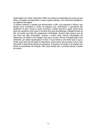 engrenagem da mente, deixando-o filtrar em todas as expressões do corpo, já que
todos os órgãos correspondem a esse ingente esforço, com harmonia qualitativa,
na regência da alegria.
O homem superior é aquele que desconhece o ódio, que esquece a ofensa, que
perdoa sem condições a todos os ataques que, porventura, a ignorância lhe
desfechar. É bom, sincero e justo. Conhece o poder que tem e sabe usá-lo tanto
para seu benefício como para o conforto dos seus semelhantes. Respeita todas as
leis, por saber que elas lhe asseguram a felicidade. Quando fala, parece que de
sua boca sai algo encantador, usando o verbo como veículo mensageiro de
esperança, de saúde e de coragem aos que o ouvem. Nunca é atingido pelo meio
ambiente, por saber espiritualizar os fins. A sua mente é uma fonte qual a que o
Cristo usou para dar de beber â samaritana: quem tomar de sua água nunca mais
terá sede e essa fonte jamais se extinguira. É superior ao tempo e ao espaço em
todos os quadrantes da Criação. Mas, para atingir isso, é preciso educar o poder
da mente.




                                      -9-
 