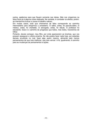 outros, apelemos para que fiquem somente nas ideias. Não nos vingarmos na
faixa física já é alguma coisa realizada. Na verdade, é combater os efeitos; porém.
se intentarmos buscar a causa é trabalho valioso.
Em muitos casos, tudo que chamamos de falso corresponde ao caminho
intermediário para atingirmos o verdadeiro. O sábio, antes, foi pseudo-sábio. O
médico, antes, foi charlatão. O advogado, antes, foi rábula. O professor foi
estudante. Esse é o caminho do progresso que todos, mas todos, haveremos de
trilhar.
Portanto, deveis começar, meu filho, por onde aparecerem as brechas, que vos
possam assegurar a vitória amanha. Se não podeis fazer nada hoje, por estardes
demais envolvido no mal, fazei algo assim mesmo, alimentai pelo menos
pensamentos de que ireis melhorar, que ireis vencer. A fé, igualmente, é caminho
para as mudanças de pensamentos e ações.




                                       - 92 -
 