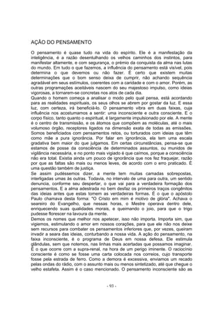 AÇÂO DO PENSAMENTO

O pensamento é quase tudo na vida do espírito. Ele é a manifestação da
inteligência, é a razão desentulhando os velhos caminhos dos instintos, para
manifestar altamente, e com segurança, o prémio da conquista da alma nas lutas
do mundo. Em tudo o que fazemos, a influência do pensamento está visível, pois
determina o que devemos ou não fazer. É certo que existem muitas
determinações que o bom senso deixa de cumprir, não achando sequência
agradável em seus estímulos, coerentes com a caridade e com o amor. Porém, as
outras programações aceitáveis nascem do seu majestoso impulso, como ideias
vigorosas, a tornarem-se concretas nos atos de cada dia.
Quando o homem começa a analisar o modo pelo qual pensa, está acordando
para as realidades espirituais, os seus olhos se abrem por gostar da luz. E essa
luz, com certeza, irá beneficiá-lo. O pensamento vibra em duas faixas, cuja
influência nos acostumamos a sentir: uma inconsciente e outra consciente. E o
corpo físico, tanto quanto o espiritual, é largamente impulsionado por ele. A mente
é o centro de transmissão, e os átomos que compõem as moléculas, até o mais
volumoso órgão, receptores ligados na dimensão exata de todas as emissões.
Somos beneficiados com pensamentos retos, ou torturados com ideias que têm
como mãe a pura ignorância. Por falar em ignorância, ela tem uma escala
gradativa bem maior do que julgamos. Em certas circunstâncias, pensa-se que
estamos de posse da consciência de determinados assuntos, ou munidos de
vigilância necessária, e no ponto mais vigiado é que caímos, porque a consciência
não era total. Existia ainda um pouco de ignorância que nos fez fraquejar, razão
por que as faltas são mais ou menos leves, de acordo com o erro praticado. É
uma questão também de justiça.
Se assim pudéssemos dizer, a mente tem muitas camadas sobrepostas,
interligadas umas às outras. Todavia, no intervalo de uma para outra, um sentido
denuncia, conforme seu despertar, o que vai para a verdadeira formação dos
pensamentos. E a alma adestrada no bem desfaz os primeiros traços congênitos
das ideias antes que estas tomem as verdadeiras formas. É o que o apóstolo
Paulo chamava desta forma: "O Cristo em mim é motivo de glória". Achava o
seareiro do Evangelho, que nessas horas, o Mestre operava dentro dele,
enriquecendo suas qualidades morais, e queimando o joio, para que o trigo
pudesse florescer na lavoura da mente.
Demos os nomes que melhor nos apetecer, isso não importa. Importa sim, que
vigiemos, estimulando o amor em nossos corações, para que ele não nos deixe
sem recursos para combater os pensamentos inferiores que, por vezes, queiram
invadir a seara das ideias, conturbando a nossa vida. A açâo do pensamento, na
faixa inconsciente, é o programa de Deus em nossa defesa. Ele estimula
glândulas, sem que notemos, nas linhas mais acertadas que possamos imaginar.
É o que ocorre com a supra-renal, na hora de um perigo iminente. O raciocínio
consciente é como se fosse uma carta colocada nos correios, cujo transporte
fosse pela estrada de ferro. Como a demora é excessiva, enviamos um recado
pelas ondas do rádio, com o assunto mais ou menos sintetizado, até que chegue o
velho estafeta. Assim é o caso mencionado. O pensamento inconsciente são as


                                       - 93 -
 