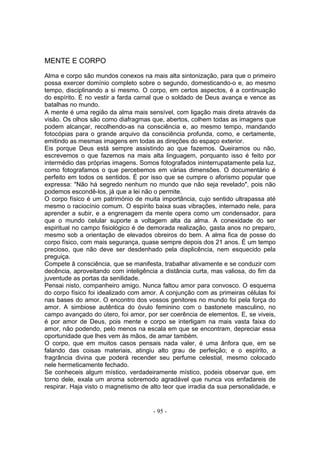 MENTE E CORPO

Alma e corpo são mundos conexos na mais alta sintonização, para que o primeiro
possa exercer domínio completo sobre o segundo, domesticando-o e, ao mesmo
tempo, disciplinando a si mesmo. O corpo, em certos aspectos, é a continuação
do espírito. É no vestir a farda carnal que o soldado de Deus avança e vence as
batalhas no mundo.
A mente é uma região da alma mais sensível, com ligação mais direta através da
visão. Os olhos são como diafragmas que, abertos, colhem todas as imagens que
podem alcançar, recolhendo-as na consciência e, ao mesmo tempo, mandando
fotocópias para o grande arquivo da consciência profunda, como, e certamente,
emitindo as mesmas imagens em todas as direções do espaço exterior.
Eis porque Deus está sempre assistindo ao que fazemos. Queiramos ou não,
escrevemos o que fazemos na mais alta linguagem, porquanto isso é feito por
intermédio das próprias imagens. Somos fotografados ininterrupatamente pela luz,
como fotografamos o que percebemos em várias dimensões. O documentário é
perfeito em todos os sentidos. É por isso que se cumpre o aforismo popular que
expressa: "Não há segredo nenhum no mundo que não seja revelado", pois não
podemos escondê-los, já que a lei não o permite.
O corpo físico é um património de muita importância, cujo sentido ultrapassa até
mesmo o raciocínio comum. O espírito baixa suas vibrações, internado nele, para
aprender a subir, e a engrenagem da mente opera como um condensador, para
que o mundo celular suporte a voltagem alta da alma. A conexidade do ser
espiritual no campo fisiológico é de demorada realização, gasta anos no preparo,
mesmo sob a orientação de elevados obreiros do bem. A alma fica de posse do
corpo físico, com mais segurança, quase sempre depois dos 21 anos. É um tempo
precioso, que não deve ser desdenhado pela displicência, nem esquecido pela
preguiça.
Compete â consciência, que se manifesta, trabalhar ativamente e se conduzir com
decência, aproveitando com inteligência a distância curta, mas valiosa, do fim da
juventude as portas da senilidade.
Pensai nisto, companheiro amigo. Nunca faltou amor para convosco. O esquema
do corpo físico foi idealizado com amor. A conjunção com as primeiras células foi
nas bases do amor. O encontro dos vossos genitores no mundo foi pela força do
amor. A simbiose autêntica do óvulo feminino com o bastonete masculino, no
campo avançado do útero, foi amor, por ser coerência de elementos. E, se viveis,
é por amor de Deus, pois mente e corpo se interligam na mais vasta faixa do
amor, não podendo, pelo menos na escala em que se encontram, depreciar essa
oportunidade que lhes vem às mãos, de amar também.
O corpo, que em muitos casos pensais nada valer, é uma ânfora que, em se
falando das coisas materiais, atingiu alto grau de perfeição; e o espírito, a
fragrância divina que poderá recender seu perfume celestial, mesmo colocado
nele hermeticamente fechado.
Se conheceis algum místico, verdadeiramente místico, podeis observar que, em
torno dele, exala um aroma sobremodo agradável que nunca vos enfadareis de
respirar. Haja visto o magnetismo de alto teor que irradia da sua personalidade, e


                                      - 95 -
 