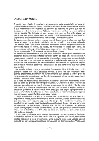 LAVOURA DA MENTE

A mente, sem dúvida, é uma lavoura imensurável, cuja propriedade pertence ao
grande seareiro universal. Deus. Nada fazemos sem a Sua aquiescência. Porém,
a Sua misericórdia nos incentiva ao esforço, ao trabalho na gleba, que nos foi
entregue por bondade e amor. Todavia, mesmo no quinhão que nos pertence
operar, jamais Ele deixaria de nos ajudar, pois sem a Sua mão divina, os
elementos não se estreitariam em afinidade, como só acontece na harmonia do
corpo físico, em plena consonância com o corpo universal do cosmo.
Se quisermos entender mais ou menos quem é Deus, basta analisarmos que Sua
mente abrange toda a criação e ainda labora em conexão com a nossa, cabendo-
Lhe a maior parte. Nós outros operamos em campo restrito, em pequena lavoura,
carecendo, todas as horas, de ajuda, de retificação, e vezes sem conta, de
companheiros mais experimentados, para nos guiar nos labirintos em que caímos,
de vez em quando. Porém, essa é a marcha do progresso.
Se na verdade entendemos o que vem a ser evolução, é bom que a chamemos de
despertar das qualidades perfeitas vibrantes dentro de cada um, de cada coisa. A
nossa mente constitui, no campo restrito em que laboramos, uma lavoura infinita.
E a alma, no porte em que se encontra a coletividade, começa a mostrar
expressão bem acentuada de amadurecimento, requerendo do agricultor preparo
com todos os recursos possíveis - a separação do joio, para que o trigo não venha
a se perder.
Uma grande sinfonia começa com notas dissonantes. Um violinista, como outro
qualquer artista, nos seus esticados treinos, é difícil de ser suportado. Mas,
quando preparados, trabalham na pura harmonia, que agrada a todos, pois, na
hora da colheita, o agricultor, por lei, deverá separar o trigo do joio, para que o
alimento não faça mal a ninguém.
Eis a hora de trabalharmos na harmonia da mente. Ela é um instrumento divino,
que faz parte da grande orquestração universal. O Cristo deu o sinal nos céus de
todas as consciências de que é chegado o momento de construir. Não há mais
desculpas. A hora não é marcada por nós, não nos pertence a viagem infinita do
despertar gradativo. É lei de Deus, com execução dos anjos. Apeguemo-nos a
essa oportunidade de reformas mentais, espirituais, e mesmo físicas, começando
pela sondagem nos profundos arquivos da mente.
E, se já avançastes um pouco na escala dos pensamentos, se vos fascina o
segredo das ideias, ficai sabendo que a mente presente, a área da consciência do
que fazemos, é um pequeno departamento da grande consciência universal, em
se referindo ao espírito, organizada pela consciência de Deus. Não vos perturbeis
em demasia com o trabalho a realizar. Ele, de fato, é grandioso. No entanto,
podeis começar pelo simples perdão dentro do lar, pela paciência com os vossos
filhos, com a tolerância nos trabalhos de cada dia, aceitando, com amor, o que
não pode ser mudado.
O vosso lar é, igualmente, uma lavoura. Os que vos cercam, as plantas frutíferas.
E vós sois o zelador. Cuidai bem delas, sem que o joio as faça mirrar, sem que os
insetos retardem o seu crescimento. Uma palavra junto aos vossos poderá
estimulá-los para uma paz duradoura, como cercá-los de inquietações. Vede como


                                       - 97 -
 