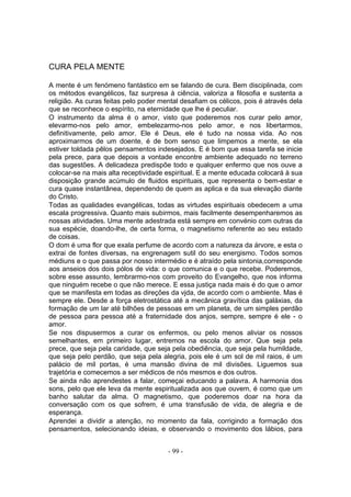 CURA PELA MENTE

A mente é um fenómeno fantástico em se falando de cura. Bem disciplinada, com
os métodos evangélicos, faz surpresa à ciência, valoriza a filosofia e sustenta a
religião. As curas feitas pelo poder mental desafiam os célicos, pois é através dela
que se reconhece o espírito, na eternidade que lhe é peculiar.
O instrumento da alma é o amor, visto que poderemos nos curar pelo amor,
elevarmo-nos pelo amor, embelezarmo-nos pelo amor, e nos libertarmos,
definitivamente, pelo amor. Ele é Deus, ele é tudo na nossa vida. Ao nos
aproximarmos de um doente, é de bom senso que limpemos a mente, se ela
estiver toldada pêlos pensamentos indesejados. E é bom que essa tarefa se inicie
pela prece, para que depois a vontade encontre ambiente adequado no terreno
das sugestões. A delicadeza predispõe todo e qualquer enfermo que nos ouve a
colocar-se na mais alta receptividade espiritual. E a mente educada colocará à sua
disposição grande acúmulo de fluidos espirituais, que representa o bem-estar e
cura quase instantânea, dependendo de quem as aplica e da sua elevação diante
do Cristo.
Todas as qualidades evangélicas, todas as virtudes espirituais obedecem a uma
escala progressiva. Quanto mais subirmos, mais facilmente desempenharemos as
nossas atividades. Uma mente adestrada está sempre em convénio com outras da
sua espécie, doando-lhe, de certa forma, o magnetismo referente ao seu estado
de coisas.
O dom é uma flor que exala perfume de acordo com a natureza da árvore, e esta o
extrai de fontes diversas, na engrenagem sutil do seu energismo. Todos somos
médiuns e o que passa por nosso intermédio e é atraído pela sintonia,corresponde
aos anseios dos dois pólos de vida: o que comunica e o que recebe. Poderemos,
sobre esse assunto, lembrarmo-nos com proveito do Evangelho, que nos informa
que ninguém recebe o que não merece. E essa justiça nada mais é do que o amor
que se manifesta em todas as direções da vjda, de acordo com o ambiente. Mas é
sempre ele. Desde a força eletrostática até a mecânica gravítica das galáxias, da
formação de um lar até bilhões de pessoas em um planeta, de um simples perdão
de pessoa para pessoa até a fraternidade dos anjos, sempre, sempre é ele - o
amor.
Se nos dispusermos a curar os enfermos, ou pelo menos aliviar os nossos
semelhantes, em primeiro lugar, entremos na escola do amor. Que seja pela
prece, que seja pela caridade, que seja pela obediência, que seja pela humildade,
que seja pelo perdão, que seja pela alegria, pois ele é um sol de mil raios, é um
palácio de mil portas, é uma mansão divina de mil divisões. Liguemos sua
trajetória e comecemos a ser médicos de nós mesmos e dos outros.
Se ainda não aprendestes a falar, começai educando a palavra. A harmonia dos
sons, pelo que ele leva da mente espiritualizada aos que ouvem, é como que um
banho salutar da alma. O magnetismo, que poderemos doar na hora da
conversação com os que sofrem, é uma transfusão de vida, de alegria e de
esperança.
Aprendei a dividir a atenção, no momento da fala, corrigindo a formação dos
pensamentos, selecionando ideias, e observando o movimento dos lábios, para


                                       - 99 -
 