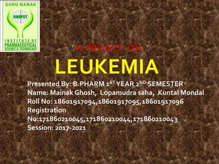 LEUKEMIA
Presented By: B.PHARM 1ST YEAR 2ND SEMESTER
Name: Mainak Ghosh, Lopamudra saha, Kuntal Mondal
Roll No: 18601917094,18601917095,18601917096
Registration
No:171860210045,171860210044,171860210043
Session: 2017-2021
1
A PROJECT ON
 