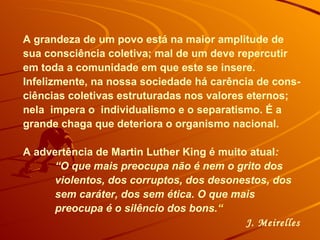 A grandeza de um povo está na maior amplitude de sua consciência coletiva; mal de um deve repercutir em toda a comunidade em que este se insere. Infelizmente, na nossa sociedade há carência de cons-ciências coletivas estruturadas nos valores eternos; nela  impera o  individualismo e o separatismo. É a grande chaga que deteriora o organismo nacional.  A advertência de Martin Luther King é muito atual :  “ O que mais preocupa não é nem o grito dos violentos, dos corruptos, dos desonestos, dos sem caráter, dos sem ética. O que mais preocupa é o silêncio dos bons .“ J. Meirelles 