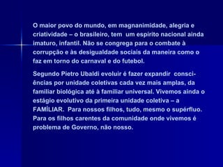 O maior povo do mundo, em magnanimidade, alegria e criatividade – o brasileiro, tem  um espírito nacional ainda imaturo, infantil. Não se congrega para o combate à corrupção e às desigualdade sociais da maneira como o faz em torno do carnaval e do futebol.  Segundo Pietro Ubaldi evoluir é fazer expandir  consci-ências por unidade coletivas cada vez mais amplas, da familiar biológica até à familiar universal. Vivemos ainda o estágio evolutivo da primeira unidade coletiva – a FAMÍLIAR.  Para nossos filhos, tudo, mesmo o supérfluo. Para os filhos carentes da comunidade onde vivemos é problema de Governo, não nosso. 