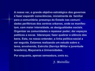A nosso ver, o grande objetivo estratégico dos governos é fazer expandir consciências, inicialmente da  familiar para a comunitária; presença do Estado nas comuni-dades periféricas dos centros urbanos, onde se manifes-tam, com maior intensidade, as desigualdades sociais. Organizar as comunidades e repassar poder; dar espaços políticos a novas  lideranças; fazer quebrar o silêncio dos bons. Esta, no nosso entender, a linha político-social a ser seguida. Estamos realizando um estudo sobre o tema, envolvendo, Exército (Serviço Militar e juventude brasileira), Maçonaria e Universidades.  Por enquanto, apenas semeadura, creio eu.  J. Meirelles 