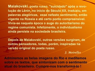 Maiakovski , poeta russo, "suicidado" após a revo-lução de Lênin, no início do Século XX, traduziu, em palavras alegóricas,  esse nefasto sentimento, então vigente na Rússia e até certo ponto compreensível. Vivia-se naquela época o auge do autoritarismo do regime comunista. Infelizmente, o individualismo ainda persiste na sociedade brasileira.  Depois de Maiakovski, outras versões surgiram, de outros pensadores, todas, porém, inspiradas na versão original do poeta russo.  J. Meirelles Admiremos as belas imagens do Rio e meditemos sobre os textos, que sintonizam com o sentimento atual do brasileiro. Cumpre-nos transformá-lo !  