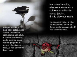 Até que um dia, o mais frágil deles, entra sozinho em nossa casa, rouba-nos a lua, e, conhecendo nosso medo, arranca-nos a voz da garganta. E porque não dissemos nada, já não podemos dizer nada. Na primeira noite, eles se aproximam e colhem uma flor de nosso jardim.  E não dizemos nada. Na segunda noite, já não se escondem, pisam as flores, matam nosso cão. E não dizemos nada. 