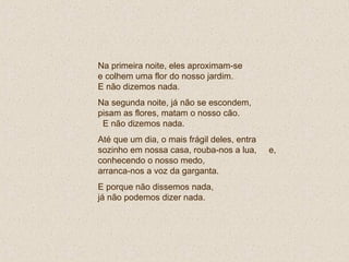 Na primeira noite, eles aproximam-se
e colhem uma flor do nosso jardim.
E não dizemos nada.
Na segunda noite, já não se escondem,
pisam as flores, matam o nosso cão.
E não dizemos nada.
Até que um dia, o mais frágil deles, entra
sozinho em nossa casa, rouba-nos a lua, e,
conhecendo o nosso medo,
arranca-nos a voz da garganta.
E porque não dissemos nada,
já não podemos dizer nada.
 
