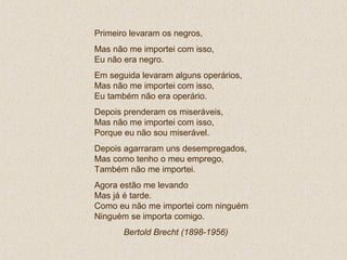 Primeiro levaram os negros,
Mas não me importei com isso,
Eu não era negro.
Em seguida levaram alguns operários,
Mas não me importei com isso,
Eu também não era operário.
Depois prenderam os miseráveis,
Mas não me importei com isso,
Porque eu não sou miserável.
Depois agarraram uns desempregados,
Mas como tenho o meu emprego,
Também não me importei.
Agora estão me levando
Mas já é tarde.
Como eu não me importei com ninguém
Ninguém se importa comigo.
Bertold Brecht (1898-1956)
 