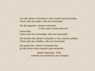 Um dia vieram e levaram o meu vizinho que era judeu.
Como não sou judeu, não me incomodei.
No dia seguinte, vieram e levaram
o meu outro vizinho que era
comunista.
Como não sou comunista, não me incomodei .
No terceiro dia vieram e levaram o meu vizinho católico.
Como não sou católico, não me incomodei.
No quarto dia, vieram e levaram-me;
já não havia mais ninguém para reclamar...
Martin Niemöller, 1933
- símbolo da resistência aos nazistas.
 