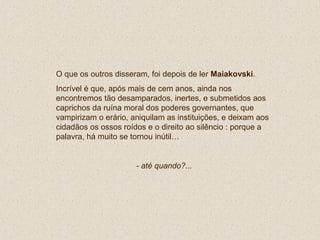 O que os outros disseram, foi depois de ler Maiakovski.
Incrível é que, após mais de cem anos, ainda nos
encontremos tão desamparados, inertes, e submetidos aos
caprichos da ruína moral dos poderes governantes, que
vampirizam o erário, aniquilam as instituições, e deixam aos
cidadãos os ossos roídos e o direito ao silêncio : porque a
palavra, há muito se tornou inútil…
- até quando?...
 